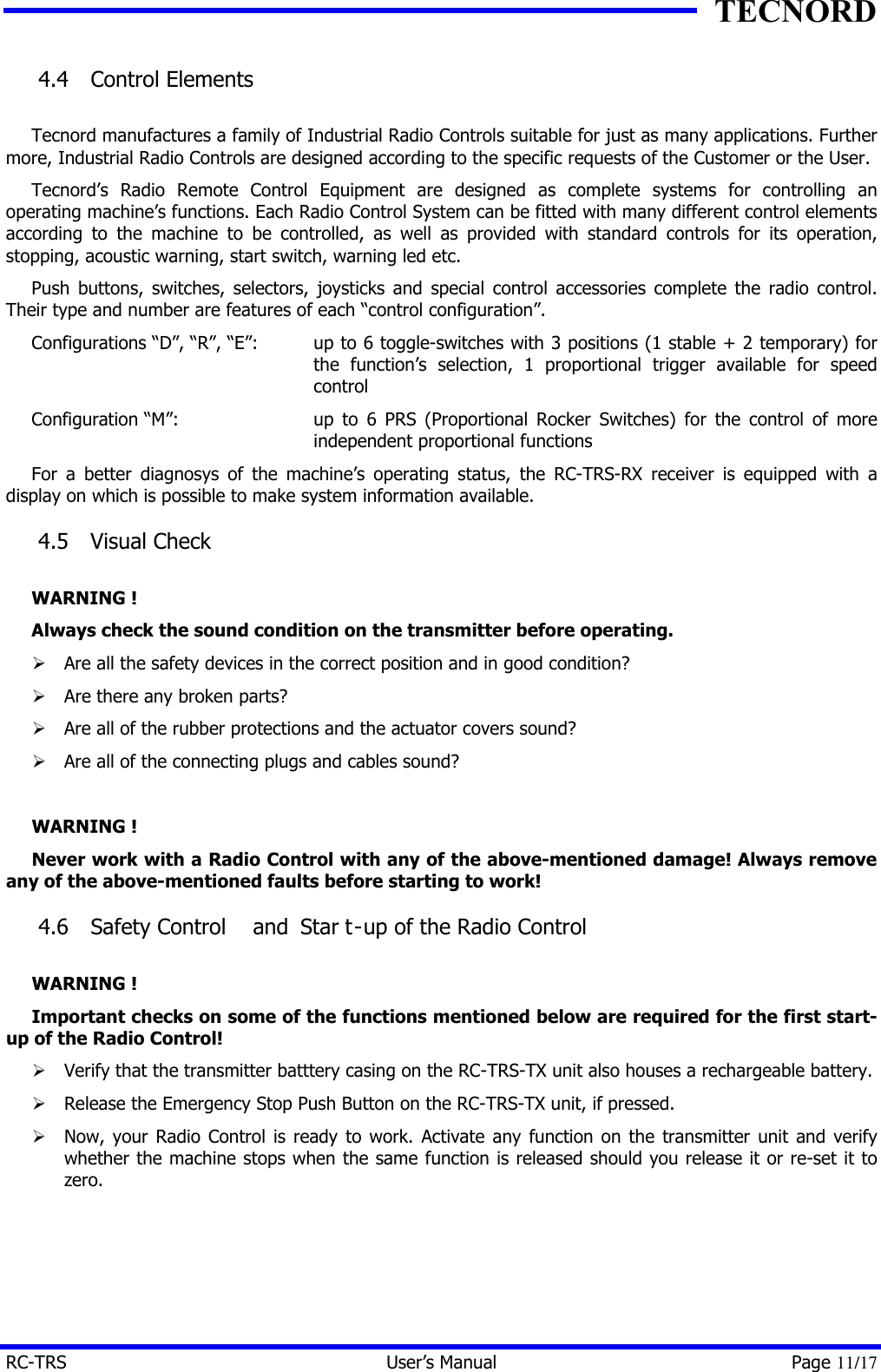 TECNORD RC-TRS User&rsquo;s Manual Page 11/17 4.4  Control Elements  Tecnord manufactures a family of Industrial Radio Controls suitable for just as many applications. Further more, Industrial Radio Controls are designed according to the specific requests of the Customer or the User. Tecnord&rsquo;s Radio Remote Control Equipment are designed as complete systems for controlling an operating machine&rsquo;s functions. Each Radio Control System can be fitted with many different control elements according to the machine to be controlled, as well as provided with standard controls for its operation, stopping, acoustic warning, start switch, warning led etc. Push buttons, switches, selectors, joysticks and special control accessories complete the radio control. Their type and number are features of each &ldquo;control configuration&rdquo;. Configurations &ldquo;D&rdquo;, &ldquo;R&rdquo;, &ldquo;E&rdquo;: up to 6 toggle-switches with 3 positions (1 stable + 2 temporary) for the function&rsquo;s selection, 1 proportional trigger available for speed control Configuration &ldquo;M&rdquo;: up to 6 PRS (Proportional Rocker Switches) for the control of more independent proportional functions For a better diagnosys of the machine&rsquo;s operating status, the RC-TRS-RX receiver is equipped with a display on which is possible to make system information available. 4.5  Visual Check  WARNING ! Always check the sound condition on the transmitter before operating. &Oslash; Are all the safety devices in the correct position and in good condition? &Oslash; Are there any broken parts? &Oslash; Are all of the rubber protections and the actuator covers sound? &Oslash; Are all of the connecting plugs and cables sound?  WARNING ! Never work with a Radio Control with any of the above-mentioned damage! Always remove any of the above-mentioned faults before starting to work! 4.6  Safety Control  and  Star t-up of the Radio Control  WARNING ! Important checks on some of the functions mentioned below are required for the first start-up of the Radio Control! &Oslash; Verify that the transmitter batttery casing on the RC-TRS-TX unit also houses a rechargeable battery. &Oslash; Release the Emergency Stop Push Button on the RC-TRS-TX unit, if pressed. &Oslash; Now, your Radio Control is ready to work. Activate any function on the transmitter unit and verify whether the machine stops when the same function is released should you release it or re-set it to zero. 