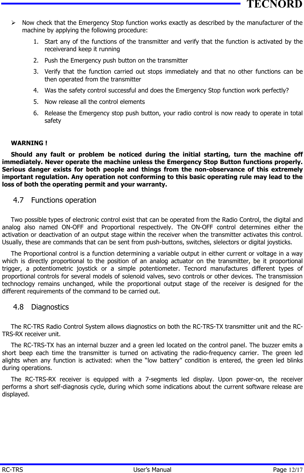 TECNORD RC-TRS User&rsquo;s Manual Page 12/17 &Oslash; Now check that the Emergency Stop function works exactly as described by the manufacturer of the machine by applying the following procedure: 1. Start any of the functions of the transmitter and verify that the function is activated by the receiverand keep it running 2. Push the Emergency push button on the transmitter 3. Verify that the function carried out stops immediately and that no other functions can be then operated from the transmitter 4. Was the safety control successful and does the Emergency Stop function work perfectly? 5. Now release all the control elements 6. Release the Emergency stop push button, your radio control is now ready to operate in total safety  WARNING ! Should any fault or problem be noticed during the initial starting, turn the machine off immediately. Never operate the machine unless the Emergency Stop Button functions properly. Serious danger exists for both people and things from the non-observance of this extremely important regulation. Any operation not conforming to this basic operating rule may lead to the loss of both the operating permit and your warranty. 4.7  Functions operation  Two possible types of electronic control exist that can be operated from the Radio Control, the digital and analog also named ON-OFF and Proportional respectively. The ON-OFF control determines either the activation or deactivation of an output stage within the receiver when the transmitter activates this control. Usually, these are commands that can be sent from push-buttons, switches, slelectors or digital joysticks. The Proportional control is a function determining a variable output in either current or voltage in a way which is directly proportional to the position of an analog actuator on the transmitter, be it proportional trigger, a potentiometric joystick or a simple potentiometer. Tecnord manufactures different types of proportional controls for several models of solenoid valves, sevo controls or other devices. The transmission technoclogy remains unchanged, while the proportional output stage of the receiver is designed for the different requirements of the command to be carried out. 4.8  Diagnostics  The RC-TRS Radio Control System allows diagnostics on both the RC-TRS-TX transmitter unit and the RC-TRS-RX receiver unit. The RC-TRS-TX has an internal buzzer and a green led located on the control panel. The buzzer emits a short beep each time the transmitter is turned on activating the radio-frequency carrier. The green led alights when any function is activated: when the &ldquo;low battery&rdquo; condition is entered, the green led blinks during operations. The RC-TRS-RX receiver is equipped with a 7-segments led display. Upon power-on, the receiver performs a short self-diagnosis cycle, during which some indications about the current software release are displayed. 