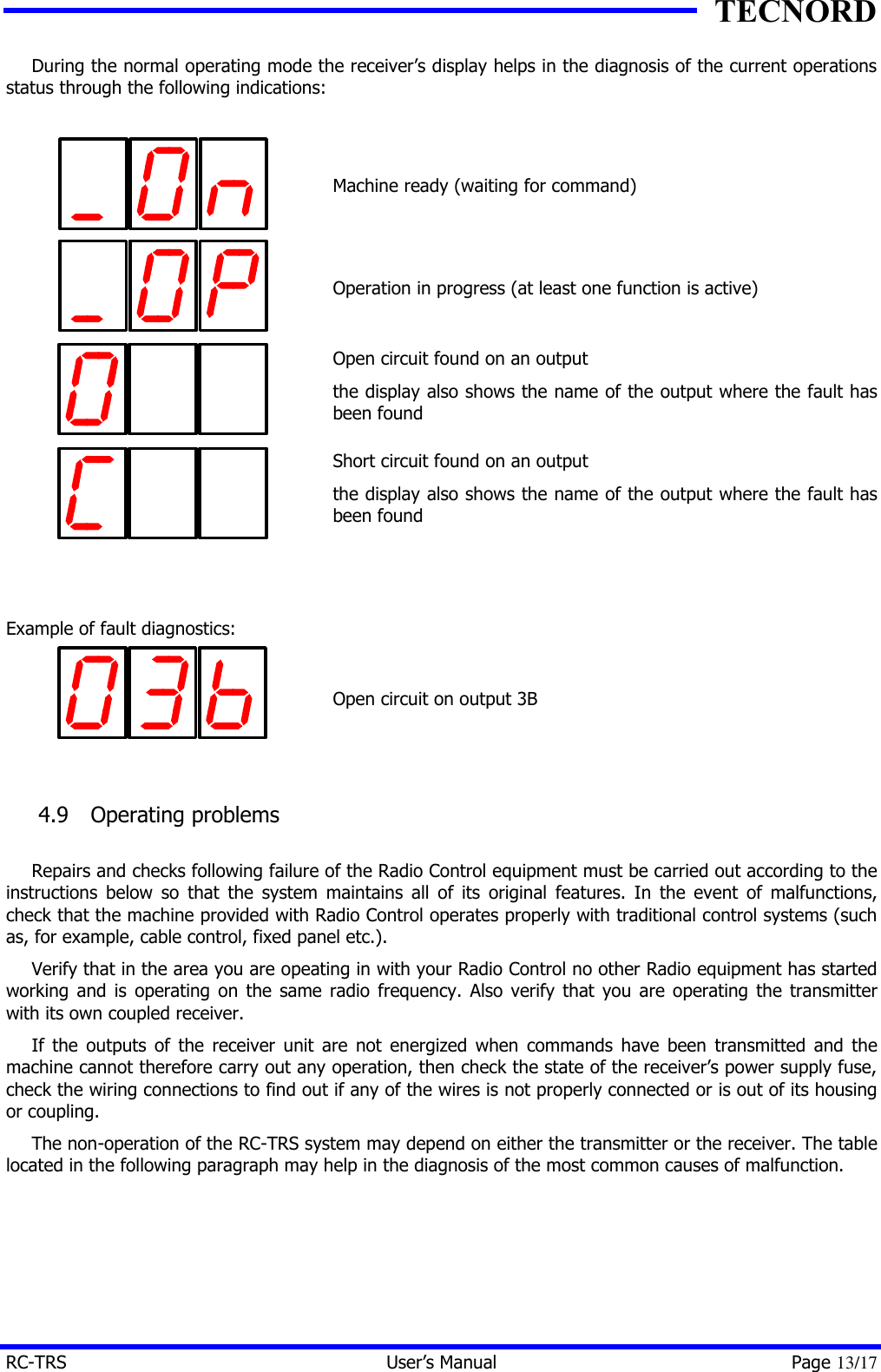 TECNORD RC-TRS User&rsquo;s Manual Page 13/17 During the normal operating mode the receiver&rsquo;s display helps in the diagnosis of the current operations status through the following indications:     Machine ready (waiting for command)    Operation in progress (at least one function is active)  Open circuit found on an output the display also shows the name of the output where the fault has been found  Short circuit found on an output the display also shows the name of the output where the fault has been found   Example of fault diagnostics:     Open circuit on output 3B  4.9  Operating problems  Repairs and checks following failure of the Radio Control equipment must be carried out according to the instructions below so that the system maintains all of its original features. In the event of malfunctions, check that the machine provided with Radio Control operates properly with traditional control systems (such as, for example, cable control, fixed panel etc.). Verify that in the area you are opeating in with your Radio Control no other Radio equipment has started working and is operating on the same radio frequency. Also verify that you are operating the transmitter with its own coupled receiver. If the outputs of the receiver unit are not energized when commands have been transmitted and the machine cannot therefore carry out any operation, then check the state of the receiver&rsquo;s power supply fuse, check the wiring connections to find out if any of the wires is not properly connected or is out of its housing or coupling. The non-operation of the RC-TRS system may depend on either the transmitter or the receiver. The table located in the following paragraph may help in the diagnosis of the most common causes of malfunction.      