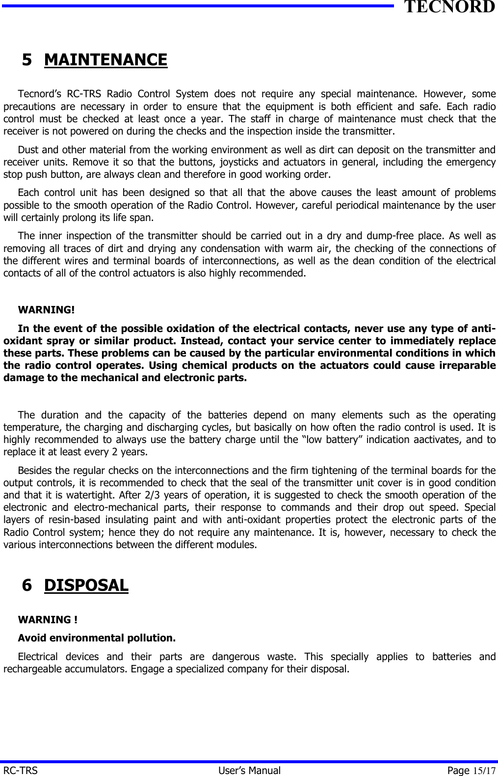TECNORD RC-TRS User&rsquo;s Manual Page 15/17 5 MAINTENANCE Tecnord&rsquo;s RC-TRS Radio Control System does not require any special maintenance. However, some precautions are necessary in order to ensure that the equipment is both efficient and safe. Each radio control must be checked at least once a year. The staff in charge of maintenance must check that the receiver is not powered on during the checks and the inspection inside the transmitter. Dust and other material from the working environment as well as dirt can deposit on the transmitter and receiver units. Remove it so that the buttons, joysticks and actuators in general, including the emergency stop push button, are always clean and therefore in good working order. Each control unit has been designed so that all that the above causes the least amount of problems possible to the smooth operation of the Radio Control. However, careful periodical maintenance by the user will certainly prolong its life span. The inner inspection of the transmitter should be carried out in a dry and dump-free place. As well as removing all traces of dirt and drying any condensation with warm air, the checking of the connections of the different wires and terminal boards of interconnections, as well as the dean condition of the electrical contacts of all of the control actuators is also highly recommended.  WARNING! In the event of the possible oxidation of the electrical contacts, never use any type of anti-oxidant spray or similar product. Instead, contact your service center to immediately replace these parts. These problems can be caused by the particular environmental conditions in which the radio control operates. Using chemical products on the actuators could cause irreparable damage to the mechanical and electronic parts.  The duration and the capacity of the batteries depend on many elements such as the operating temperature, the charging and discharging cycles, but basically on how often the radio control is used. It is highly recommended to always use the battery charge until the &ldquo;low battery&rdquo; indication aactivates, and to replace it at least every 2 years. Besides the regular checks on the interconnections and the firm tightening of the terminal boards for the output controls, it is recommended to check that the seal of the transmitter unit cover is in good condition and that it is watertight. After 2/3 years of operation, it is suggested to check the smooth operation of the electronic and electro-mechanical parts, their response to commands and their drop out speed. Special layers of resin-based insulating paint and with anti-oxidant properties protect the electronic parts of the Radio Control system; hence they do not require any maintenance. It is, however, necessary to check the various interconnections between the different modules. 6 DISPOSAL WARNING ! Avoid environmental pollution. Electrical devices and their parts are dangerous waste. This specially applies to batteries and rechargeable accumulators. Engage a specialized company for their disposal. 