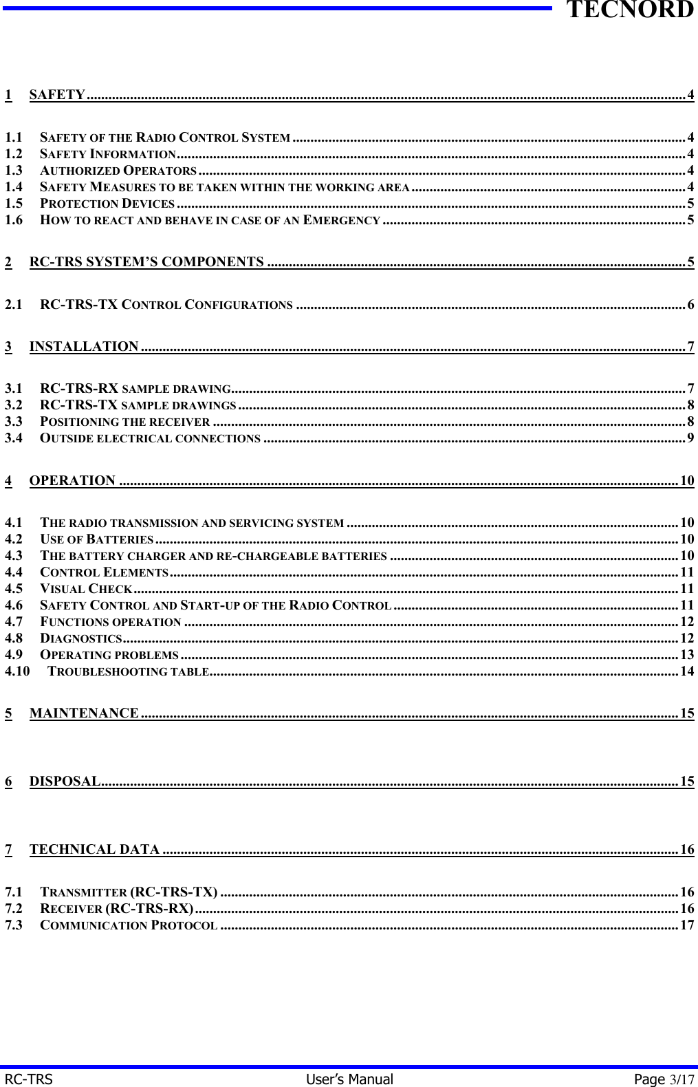 TECNORD RC-TRS User&rsquo;s Manual Page 3/17  1 SAFETY......................................................................................................................................................................4 1.1 SAFETY OF THE RADIO CONTROL SYSTEM.............................................................................................................4 1.2 SAFETY INFORMATION.............................................................................................................................................4 1.3 AUTHORIZED OPERATORS.......................................................................................................................................4 1.4 SAFETY MEASURES TO BE TAKEN WITHIN THE WORKING AREA............................................................................4 1.5 PROTECTION DEVICES .............................................................................................................................................5 1.6 HOW TO REACT AND BEHAVE IN CASE OF AN EMERGENCY ....................................................................................5 2 RC-TRS SYSTEM&rsquo;S COMPONENTS ....................................................................................................................5 2.1 RC-TRS-TX CONTROL CONFIGURATIONS ............................................................................................................6 3 INSTALLATION.......................................................................................................................................................7 3.1 RC-TRS-RX SAMPLE DRAWING..............................................................................................................................7 3.2 RC-TRS-TX SAMPLE DRAWINGS............................................................................................................................8 3.3 POSITIONING THE RECEIVER ...................................................................................................................................8 3.4 OUTSIDE ELECTRICAL CONNECTIONS .....................................................................................................................9 4 OPERATION ...........................................................................................................................................................10 4.1 THE RADIO TRANSMISSION AND SERVICING SYSTEM ............................................................................................10 4.2 USE OF BATTERIES.................................................................................................................................................10 4.3 THE BATTERY CHARGER AND RE-CHARGEABLE BATTERIES ................................................................................10 4.4 CONTROL ELEMENTS.............................................................................................................................................11 4.5 VISUAL CHECK.......................................................................................................................................................11 4.6 SAFETY CONTROL AND START-UP OF THE RADIO CONTROL...............................................................................11 4.7 FUNCTIONS OPERATION .........................................................................................................................................12 4.8 DIAGNOSTICS..........................................................................................................................................................12 4.9 OPERATING PROBLEMS..........................................................................................................................................13 4.10 TROUBLESHOOTING TABLE..................................................................................................................................14 5 MAINTENANCE.....................................................................................................................................................15 6 DISPOSAL................................................................................................................................................................15 7 TECHNICAL DATA ...............................................................................................................................................16 7.1 TRANSMITTER (RC-TRS-TX) ...............................................................................................................................16 7.2 RECEIVER (RC-TRS-RX)......................................................................................................................................16 7.3 COMMUNICATION PROTOCOL ...............................................................................................................................17  