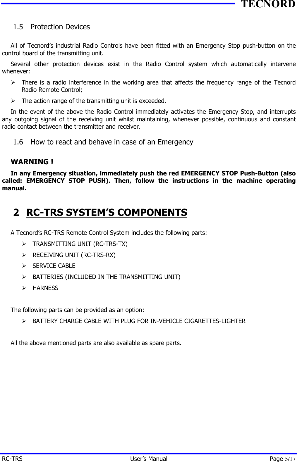 TECNORD RC-TRS User&rsquo;s Manual Page 5/17 1.5  Protection Devices  All of Tecnord&rsquo;s industrial Radio Controls have been fitted with an Emergency Stop push-button on the control board of the transmitting unit. Several other protection devices exist in the Radio Control system which automatically intervene whenever: &Oslash; There is a radio interference in the working area that affects the frequency range of the Tecnord Radio Remote Control; &Oslash; The action range of the transmitting unit is exceeded. In the event of the above the Radio Control immediately activates the Emergency Stop, and interrupts any outgoing signal of the receiving unit whilst maintaining, whenever possible, continuous and constant radio contact between the transmitter and receiver. 1.6  How to react and behave in case of an Emergency  WARNING ! In any Emergency situation, immediately push the red EMERGENCY STOP Push-Button (also called: EMERGENCY STOP PUSH). Then, follow the instructions in the machine operating manual. 2 RC-TRS SYSTEM&rsquo;S COMPONENTS A Tecnord&rsquo;s RC-TRS Remote Control System includes the following parts: &Oslash; TRANSMITTING UNIT (RC-TRS-TX) &Oslash; RECEIVING UNIT (RC-TRS-RX) &Oslash; SERVICE CABLE &Oslash; BATTERIES (INCLUDED IN THE TRANSMITTING UNIT) &Oslash; HARNESS  The following parts can be provided as an option: &Oslash; BATTERY CHARGE CABLE WITH PLUG FOR IN-VEHICLE CIGARETTES-LIGHTER  All the above mentioned parts are also available as spare parts.  