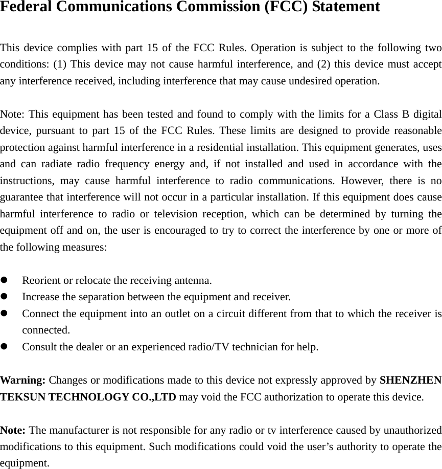 Federal Communications Commission (FCC) Statement      This device complies with part 15 of the FCC Rules. Operation is subject to the following two conditions: (1) This device may not cause harmful interference, and (2) this device must accept any interference received, including interference that may cause undesired operation.          Note: This equipment has been tested and found to comply with the limits for a Class B digital device, pursuant to part 15 of the FCC Rules. These limits are designed to provide reasonable protection against harmful interference in a residential installation. This equipment generates, uses and can radiate radio frequency energy and, if not installed and used in accordance with the instructions, may cause harmful interference to radio communications. However, there is no guarantee that interference will not occur in a particular installation. If this equipment does cause harmful interference to radio or television reception, which can be determined by turning the equipment off and on, the user is encouraged to try to correct the interference by one or more of the following measures:        z Reorient or relocate the receiving antenna.         z Increase the separation between the equipment and receiver.     z Connect the equipment into an outlet on a circuit different from that to which the receiver is connected.     z Consult the dealer or an experienced radio/TV technician for help.        Warning: Changes or modifications made to this device not expressly approved by SHENZHEN TEKSUN TECHNOLOGY CO.,LTD may void the FCC authorization to operate this device.      Note: The manufacturer is not responsible for any radio or tv interference caused by unauthorized modifications to this equipment. Such modifications could void the user’s authority to operate the equipment.  
