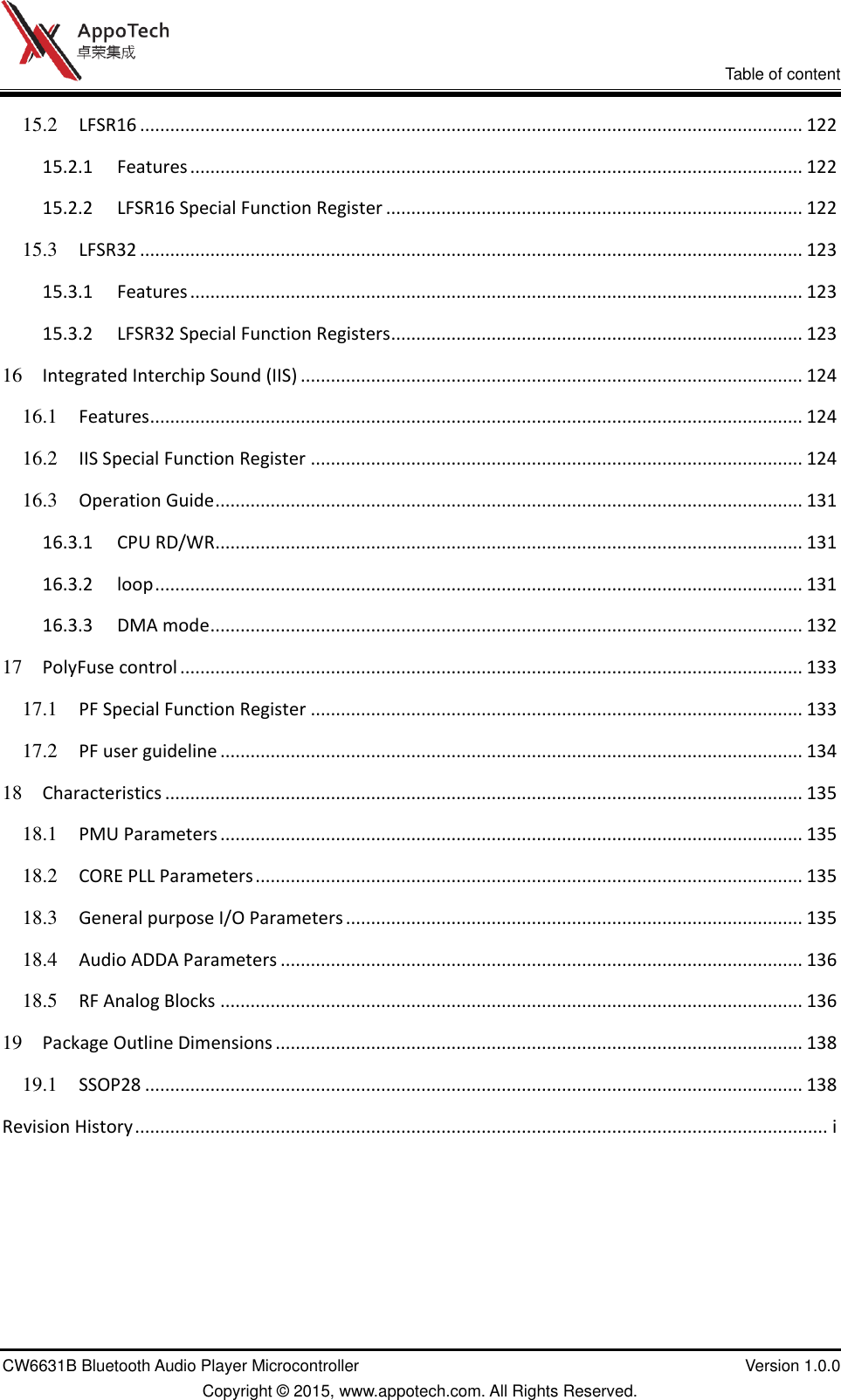 VI           Table of content CW6631B Bluetooth Audio Player Microcontroller    Version 1.0.0 Copyright © 2015, www.appotech.com. All Rights Reserved.   15.2 LFSR16 .................................................................................................................................... 122 15.2.1 Features .......................................................................................................................... 122 15.2.2 LFSR16 Special Function Register ................................................................................... 122 15.3 LFSR32 .................................................................................................................................... 123 15.3.1 Features .......................................................................................................................... 123 15.3.2 LFSR32 Special Function Registers .................................................................................. 123 16 Integrated Interchip Sound (IIS) .................................................................................................... 124 16.1 Features .................................................................................................................................. 124 16.2 IIS Special Function Register .................................................................................................. 124 16.3 Operation Guide ..................................................................................................................... 131 16.3.1 CPU RD/WR ..................................................................................................................... 131 16.3.2 loop ................................................................................................................................. 131 16.3.3 DMA mode ...................................................................................................................... 132 17 PolyFuse control ............................................................................................................................ 133 17.1 PF Special Function Register .................................................................................................. 133 17.2 PF user guideline .................................................................................................................... 134 18 Characteristics ............................................................................................................................... 135 18.1 PMU Parameters .................................................................................................................... 135 18.2 CORE PLL Parameters ............................................................................................................. 135 18.3 General purpose I/O Parameters ........................................................................................... 135 18.4 Audio ADDA Parameters ........................................................................................................ 136 18.5 RF Analog Blocks .................................................................................................................... 136 19 Package Outline Dimensions ......................................................................................................... 138 19.1 SSOP28 ................................................................................................................................... 138 Revision History .......................................................................................................................................... i   