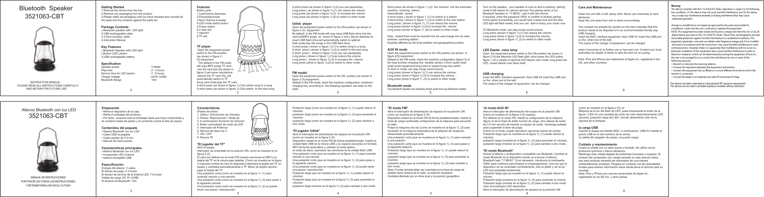             Bluetooth  Speaker Getting Started1.Remove the device from the box.2.Remove any packaging from the product.3.Please retain all packaging until you have checked and counted all the parts and the contents against the parts list.Package Contents1.Bluetooth speaker with  LED light 2.USB rechargeable cable3.3.5mm Auxiliary cable4.Instruction ManualKey Features1.Bluetooth Speaker with LED light2.Built-in LED Lantern 3.USB rechargeable batterySpecificationSpeaker power    : 3 WattsPlay time               : 2 - 3 hoursService time for LED lantern  : 7 - 8 hoursCharge Voltage    : DC5V (USB)Bluetooth Range    : 10mFeaturesButton parts 1.Last/Volume decrease2.Pause/play/mode3.Next /Volume increase4.LED mode switch button5.Power switch6.U disk slot7.ON/OFF8.TF slotTF player Open the equipment power switch to the ON position(as shown in figure 2(5) equipment.  The default in the FM mode,will copy MP3 songs TF card  into the card slot.(As shown in figure 2 pet-name ruby)device detects the TF card into ,will automatically switch to TF.Song card mode,play the TF card.A short press (as shown in figure 1).(1)to switch song to a song.A short press (as shown in figure 1),(3)to switch  to the next song.A short press (as shown in figure 1),(2) you can pause/play.Long press ( as shown in figure 1),(1) can reduce the volume.Long press (as shown in figure 1),(3)  to increase the volume.Long press (as shown in figure 1),(2) to switch to other mode.Udisk  playerOpen the equipment power switch to the ON position (as shown in figure 2 (5)  equipment .By default, in the FM mode will copy have USB flash drive into the card slot(MP3 songs  as  shown in figure 2 end ) device detection to insert USB flash drive,will automatically switch to optimal.Disk mode,play the songs in the USB flash drive.A short press ( shown in figure 1),(1) to switch song to a songA short  press ( shown in figure 1),(3) to switch to the next song.A short  press (  shown in figure 1),(2) you can pause/playLong press ( shown in figure 1),(1)can reduce the volumeLong press (  shown in figure 1),(3) to increase the  volumeLong press (show in figure 1),(2) to switch to other mode.FM model Open the equipment power switch to the ON  position (as shown in figure 2 (5),equipment .Default in the FM mode, insert the machine configuration combined charging line, according to  the following operation can listen to the radio.                 INSTRUCTION MANUALPLEASE READ ALL INSTRUCTIONS CAREFULLY            AND RETAIN FOR FUTURE USE（1） （3）（4）（7） （8）（6）（5） （2）Short press (as shown in figure 1 ),(2)  the machine  into the automatic machine, receiving  station.Automatically  stored.A short press ( shown in figure 1 ),(1) to switch to a station.A short press ( shown in figure 1 ),(3) to switch to the next station.Long press ( shown in figure 1), (1) can reduce the volume.Long press (shown in figure 1),(3) to increase the  volume.Long press (shown in figure 1) ,)(2) to switch to other mode,Note : closed front must be inserted into the seal charge line do radio antenna ,receiving station.Quantity affected by the local weather and geographical position.AUX IN modeOpen the equipment power switch to the ON position (as shown  in figure 2(5) equipment.Default in the FM mode, insert the machine configuration (figure 3) of the dual function charging line, another section 3.5mm audio head insert audio equipment,long press to suspend play key switch .To AUX in mode ,can play songs sound source .Long press (shown in figure 1),(1) can reduce the volume,Long press (show in figure 1),(3) to increase the volume,Long press (show in figure 1) ,(2) to switch to other mode .Bluetooth modeYour Bluetooth Speaker can wirelessly stream audio from any Bluetooth enabled Turn on the speaker , your speaker is now on and is entering “pairing” mode.It will search for various devices.The pairing name of our Bluetooth Speaker is “17-B63U”, pair it with this device.If required, enter the password ‘0000’ to confirm to finalize pairing.Once paired successfully, you would hear a beep tone and the blue LED light will flash slowly. And you can  start to enjoy your music now TO Bluetooth mode ,can play songs sound source.Long press (shown in figure 1),(1) can reduce the volume,Long press (show in figure 1),(3) to increase the volume,Long press (show in figure 1) ,(2) to switch to other modeLED Dazzle  color lampOpen  the equipment power switch to the ON position (as shown in  figure 2 (5),the Machine LED flash light ,short press the LED button figure 1 (4) a variety of optional LED dazzle color mode ,long press the LED, closed dazzle color lamp shellUSB charging Insert the MAC interface equipment ,then USB 5V insert the USB port on the  other end of the belt . The output of the charger of equipment ,can be charged  . .23 4 5 63521063-CBTCare and MaintenanceClean the unit with a soft, damp cloth. Never use chemicals or hard abrasives.Keep this unit away from wet or damp surroundings.The crossed out wheelie bin symbol on this item indicates that this product needs to be disposed of in an environmentally friendly way USB charging Insert the MAC interface equipment ,then USB 5V insert the USB port on the  other end of the belt . The output of the charger of equipment ,can be charged when it becomes of no further use or has worn out. Contact your local authorities for details of where to take the item for re-cycling.Note: iPod and iPhone are trademarks of Apple Inc, registered in the US, and other countries.6（1） （3）（4）（7） （8）（6）（5） （2） Altavoz Bluetooth con luz LEDMANUAL DE INSTRUCCIONESPOR FAVOR LEA TODAS LAS INSTRUCCIONESY RETENER PARA USO EN EL FUTURO23 4 5 6 6Empezando• Retire el dispositivo de la caja.• Retire el embalaje del producto.• Por favor, conserve todo el embalaje hasta que haya comprobado y se contaron todas las partes y el contenido contra la lista de piezas.Contenidos del paquete• Altavoz Bluetooth con luz LED• Cable USB recargable• Cable auxiliar de 3.5 mm• Manual de instruccionesCaracterísticas principales• Altavoz Bluetooth con luz LED• incorporado LED Linterna• batería recargable USBEspecificaciónEnergía del altavoz: 3 vatiosEl tiempo de juego: 2-3 horasEl tiempo de servicio de la linterna LED: 7-8 horasVoltaje de carga: DC 5V (USB)El alcance de Bluetooth: 10mCaracteristicas(Partes de botón)1. Ultimo / Disminución de Volumen2. Pausa / Reproducción / Modo de3. A continuación/ Aumento de Volumen4. Botón conmutador de modo de LED5. Interruptor de Potencia6. Ranura del disco de U7. ON / OFF8. Ranura TE*El jugador del TF*Abrir el equipo.Interruptor de encendido en la posición ON, como se muestra en la figura 2 (5).El valor por defecto en el modo FM copiará canciones en MP3 a la tarjeta del TF en la ranura para tarjetas. (Como se muestra en la figura 2-mascota nombre de rubí) El dispositivo detectará la tarjeta del TF en equipo y cambiará automáticamente a TF. Modo de tarjeta canción, jugar la tarjeta del TF.Una pulsación corta (como se muestra en la figura 1). (1) para conectar canción a una canción.Una pulsación corta (como se muestra en la figura 1), (3) para pasar a la siguiente canción.Una pulsación corta (como se muestra en la figura 1), (2) se puede hacer una pausa / reproducción.Pulsación larga (como se muestra en la figura 1), (1) puede reducir el volumen.pulsación larga (como se muestra en la figura 1), (3) para aumentar el volumen.pulsación larga (como se muestra en la figura 1), (2) para cambiar a otro modo.*El jugador Udisk*Abra el interruptor de alimentación de equipos en la posición ON (como se muestra en la figura 2 (5).Dispositivo estará en el modo FM de forma predeterminada. Inserte la unidad flash USB en la ranura USB y se copiará canciones en formato MP3 de forma automática y cambiar al modo óptimo.el modo de disco, reproducir las canciones en la unidad flash USB.Una pulsación corta (que se muestra en la figura 1), (1) para conectar canción a una canciónUna pulsación corta (que se muestra en la figura 1), (3) para pasar a la siguiente canción.Una pulsación corta (que se muestra en la figura 1), (2) puede hacer una pausa / reproducciónPulsación larga (que se muestra en la figura 1), (1) puede reducir el volumenPulsación larga (que se muestra en la figura 1), (3) para aumentar el volumenpulsación larga (mostrar en la figura 1), (2) para cambiar a otro modo.*El modo FM*Abra el interruptor de alimentación de equipos en la posición ON (como se muestra en la figura 2 (5).Dispositivo estará en el modo FM de forma predeterminada, inserte la línea de carga combinada configuración de la máquina para escuchar la radio.Pulsar la máquina una vez (como se muestra en la figura 1), (2) para encender en la máquina automática de la estación de recepción.almacenada automáticamente.Una pulsación corta (que se muestra en la figura 1), (1) para conectar a una estación.Una pulsación corta (que se muestra en la figura 1), (3) para pasar a la siguiente estación.Pulsación larga (que se muestra en la figura 1), (1) puede reducir el volumen.pulsación larga (que se muestra en la figura 1), (3) para aumentar el volumen.pulsación larga (que se muestra en la figura 1),) (2) para cambiar a otro modo,Nota: Frontal cerrada debe ser insertada en la línea de carga de sellado hacer antena de la radio, la estación receptora.Cantidad afectado por el clima local y la posición geográfica.*el modo AUX IN*Abra el interruptor de alimentación del equipo en la posición ON (como se muestra en la figura 2 (5) equipos.Por defecto en el modo FM, inserte la configuración de la máquina (figura 3) de la línea de doble función de carga, otra cabeza de audio de 3,5 mm sección de insertar un equipo de audio, mantenga pulsado para suspender la llave de juego.A AUX en el modo, puede reproducir canciones fuente de sonido.Pulsación larga (que se muestra en la figura 1), (1) puede reducir el volumen,pulsación larga (muestra en la figura 1), (3) para aumentar el volumen,pulsación larga (mostrar en la figura 1), (2) para cambiar a otro modo.*El modo Bluetooth*Activar el altavoz y el dispositivo compatible con Bluetooth. Cambiar al modo Bluetooth en el dispositivo donde va a buscar el altavoz Bluetooth bajo &quot;17-B63U&quot;. Si es necesario, introduzca la contraseña &apos;0000&apos; para confirmar para finalizar el emparejamiento. Una vez que el dispositivo se ha conectado correctamente, oirá un pitido y ver la luz LED azul parpadea lentamente. Pulsación larga (que se muestra en la figura 1), (1) puede reducir el volume.Pulsación larga (muestra en la figura 1), (3) para aumentar el volume.Pulsación larga (mostrar en la figura 1), (2) para cambiar a otro modocolor de la lámpara LED deslumbraAbra el interruptor de alimentación de equipos en la posición ON (como se muestra en la figura 2 (5), elMáquina de la luz del flash de LED, pulse brevemente el botón de la figura 1 LED (4) una variedad de modo de color deslumbramiento LED opcional, pulsación larga del LED, cerrado deslumbrar color de la cáscara de la lámpara.la carga USBInsertar el equipo de interfaz MAC, a continuación, USB 5V insertar el puerto USB en el otro extremo de la correa.La salida del cargador de equipo, se puede cargarCuidado y mantenimientoLimpie la unidad con un paño suave y húmedo. No utilice nunca productos químicos o discos abrasivos.Mantenga esta unidad alejada de ambientes húmedos o mojados. El símbolo del contenedor con ruedas tachado en este artículo indica que este producto necesita ser eliminados de una manera ambientalmente amistosa. Póngase en contacto con las autoridades locales para obtener información sobre dónde llevar el artículo para su reciclaje.Nota: iPod y iPhone son marcas comerciales de Apple Inc., registradas en los EE.UU. y otros países3521063-CBT6 The device has been evaluated to meet general RF exposure requirement. The device can be used in portable exposure condition without restriction