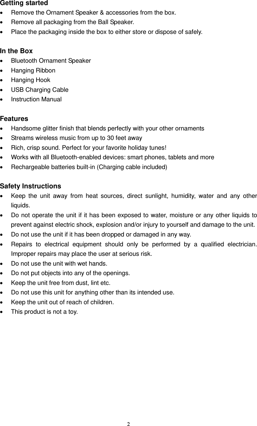  2   Getting started   Remove the Ornament Speaker &amp; accessories from the box.   Remove all packaging from the Ball Speaker.   Place the packaging inside the box to either store or dispose of safely.  In the Box   Bluetooth Ornament Speaker  Hanging Ribbon  Hanging Hook   USB Charging Cable  Instruction Manual  Features   Handsome glitter finish that blends perfectly with your other ornaments   Streams wireless music from up to 30 feet away   Rich, crisp sound. Perfect for your favorite holiday tunes!   Works with all Bluetooth-enabled devices: smart phones, tablets and more   Rechargeable batteries built-in (Charging cable included)  Safety Instructions   Keep the unit away from heat sources, direct sunlight, humidity, water and any other liquids.   Do not operate the unit if it has been exposed to water, moisture or any other liquids to prevent against electric shock, explosion and/or injury to yourself and damage to the unit.   Do not use the unit if it has been dropped or damaged in any way.   Repairs to electrical equipment should only be performed by a qualified electrician. Improper repairs may place the user at serious risk.   Do not use the unit with wet hands.   Do not put objects into any of the openings.   Keep the unit free from dust, lint etc.   Do not use this unit for anything other than its intended use.   Keep the unit out of reach of children.   This product is not a toy.       