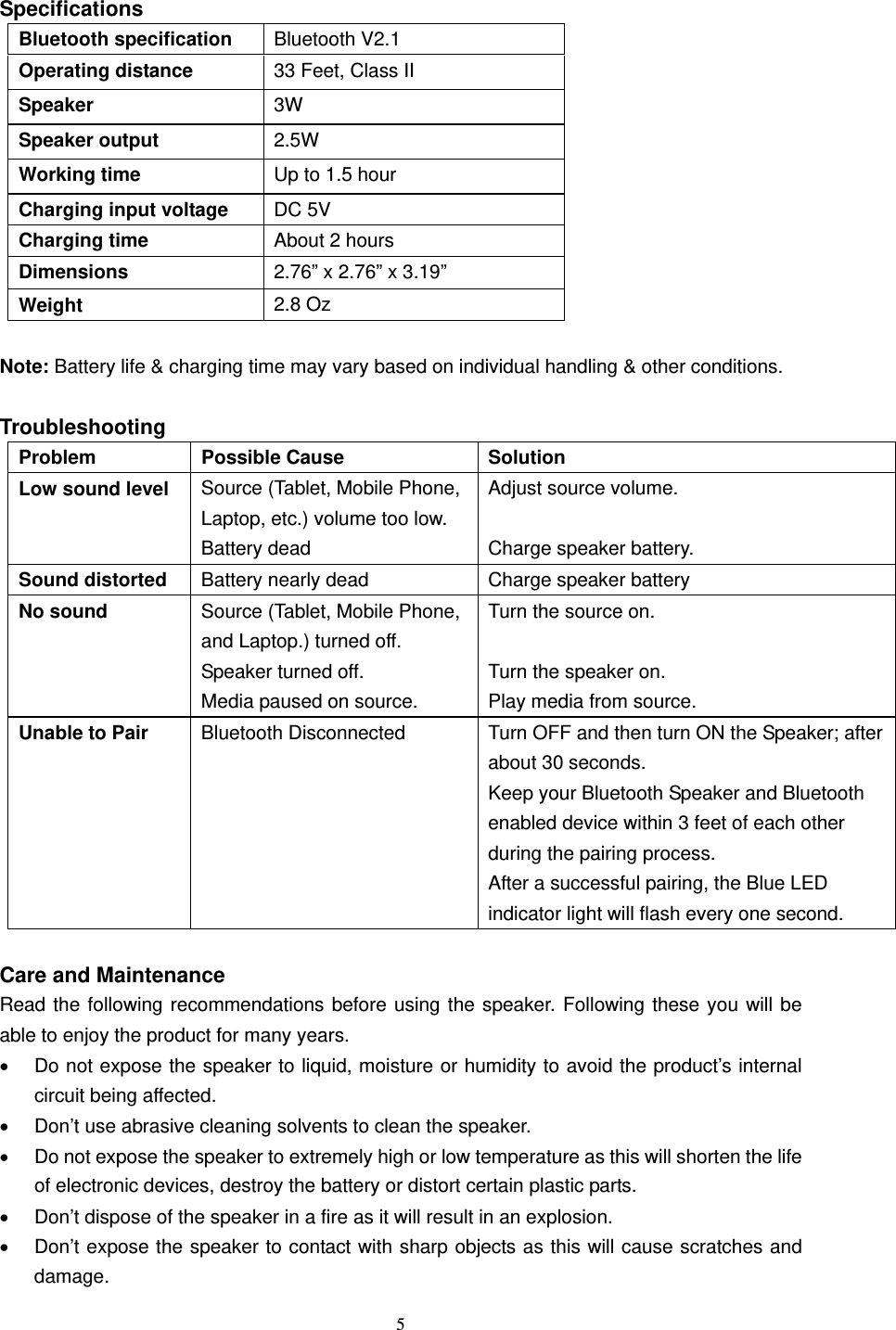  5   Specifications Bluetooth specification  Bluetooth V2.1 Operating distance  33 Feet, Class II Speaker  3W Speaker output  2.5W Working time  Up to 1.5 hour Charging input voltage  DC 5V Charging time  About 2 hours Dimensions  2.76” x 2.76” x 3.19” Weight  2.8 Oz  Note: Battery life &amp; charging time may vary based on individual handling &amp; other conditions.  Troubleshooting Problem Possible Cause  Solution Low sound level  Source (Tablet, Mobile Phone, Laptop, etc.) volume too low. Battery dead Adjust source volume.  Charge speaker battery. Sound distorted  Battery nearly dead  Charge speaker battery No sound  Source (Tablet, Mobile Phone, and Laptop.) turned off.   Speaker turned off.   Media paused on source. Turn the source on.  Turn the speaker on. Play media from source. Unable to Pair    Bluetooth Disconnected  Turn OFF and then turn ON the Speaker; after about 30 seconds.   Keep your Bluetooth Speaker and Bluetooth enabled device within 3 feet of each other during the pairing process. After a successful pairing, the Blue LED indicator light will flash every one second.    Care and Maintenance Read the following recommendations before using the speaker. Following these you will be able to enjoy the product for many years.   Do not expose the speaker to liquid, moisture or humidity to avoid the product’s internal circuit being affected.   Don’t use abrasive cleaning solvents to clean the speaker.   Do not expose the speaker to extremely high or low temperature as this will shorten the life of electronic devices, destroy the battery or distort certain plastic parts.   Don’t dispose of the speaker in a fire as it will result in an explosion.   Don’t expose the speaker to contact with sharp objects as this will cause scratches and damage. 
