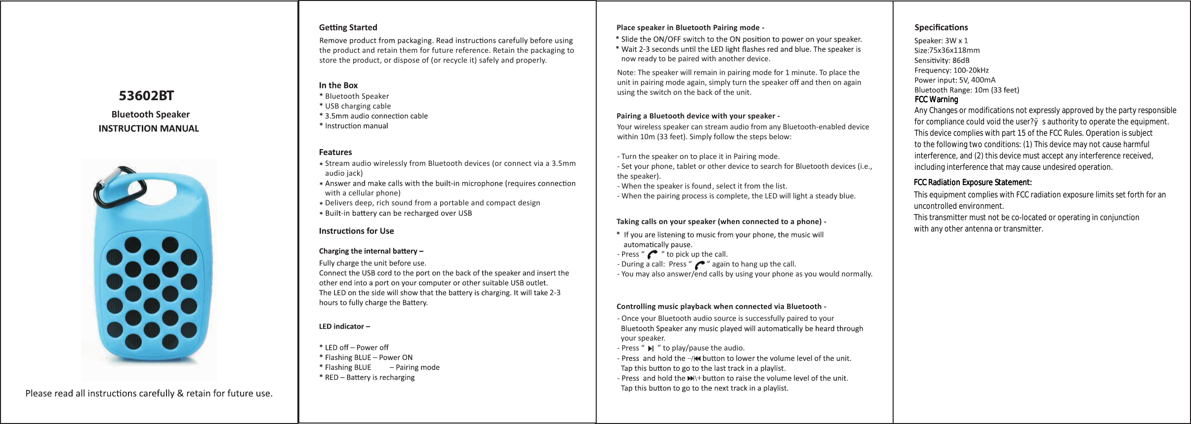 53602BTBluetooth Speakerthe product and retain them for future reference. Retain the packaging to store the product, or dispose of (or recycle it) safely and properly. now ready to be paired with another device.Note: The speaker will remain in pairing mode for 1 minute. To place the unit in pairing mode again, simply turn the speaker oﬀ and then on again using the switch on the back of the unit.Your wireless speaker can stream audio from any Bluetooth-enabled device within 10m (33 feet). Simply follow the steps below:- Turn the speaker on to place it in Pairing mode. - Set your phone, tablet or other device to search for Bluetooth devices (i.e., the speaker).- When the speaker is found, select it from the list.- When the pairing process is complete, the LED will light a steady blue. - Press “         ” to pick up the call.- During a call:  Press “        ” again to hang up the call.- You may also answer/end calls by using your phone as you would normally.- Once your Bluetooth audio source is successfully paired to your   your speaker. - Press “       ” to play/pause the audio.Place speaker in Bluetooth Pairing mode -Pairing a Bluetooth device with your speaker -Taking calls on your speaker (when connected to a phone) - Controlling music playback when connected via Bluetooth - Bluetooth SpeakerUSB charging cableStream audio wirelessly from Bluetooth devices (or connect via a 3.5mm audio jack)with a cellular phone)Delivers deep, rich sound from a portable and compact design2-375x36x118mm400mAFCC WarningFCC WarningFCC WarningFCC WarningFCC WarningFCC WarningFCC WarningAny Changes or modifications not expressly approved by the party responsiblefor compliance could void the user?ÿs authority to operate the equipment. This device complies with part 15 of the FCC Rules. Operation is subjectto the following two conditions: (1) This device may not cause harmfulinterference, and (2) this device must accept any interference received,including interference that may cause undesired operation.FCC Radiation Exposure Statement: FCC Radiation Exposure Statement: FCC Radiation Exposure Statement: FCC Radiation Exposure Statement: FCC Radiation Exposure Statement: This equipment complies with FCC radiation exposure limits set forth for anuncontrolled environment. This transmitter must not be co-located or operating in conjunctionwith any other antenna or transmitter.