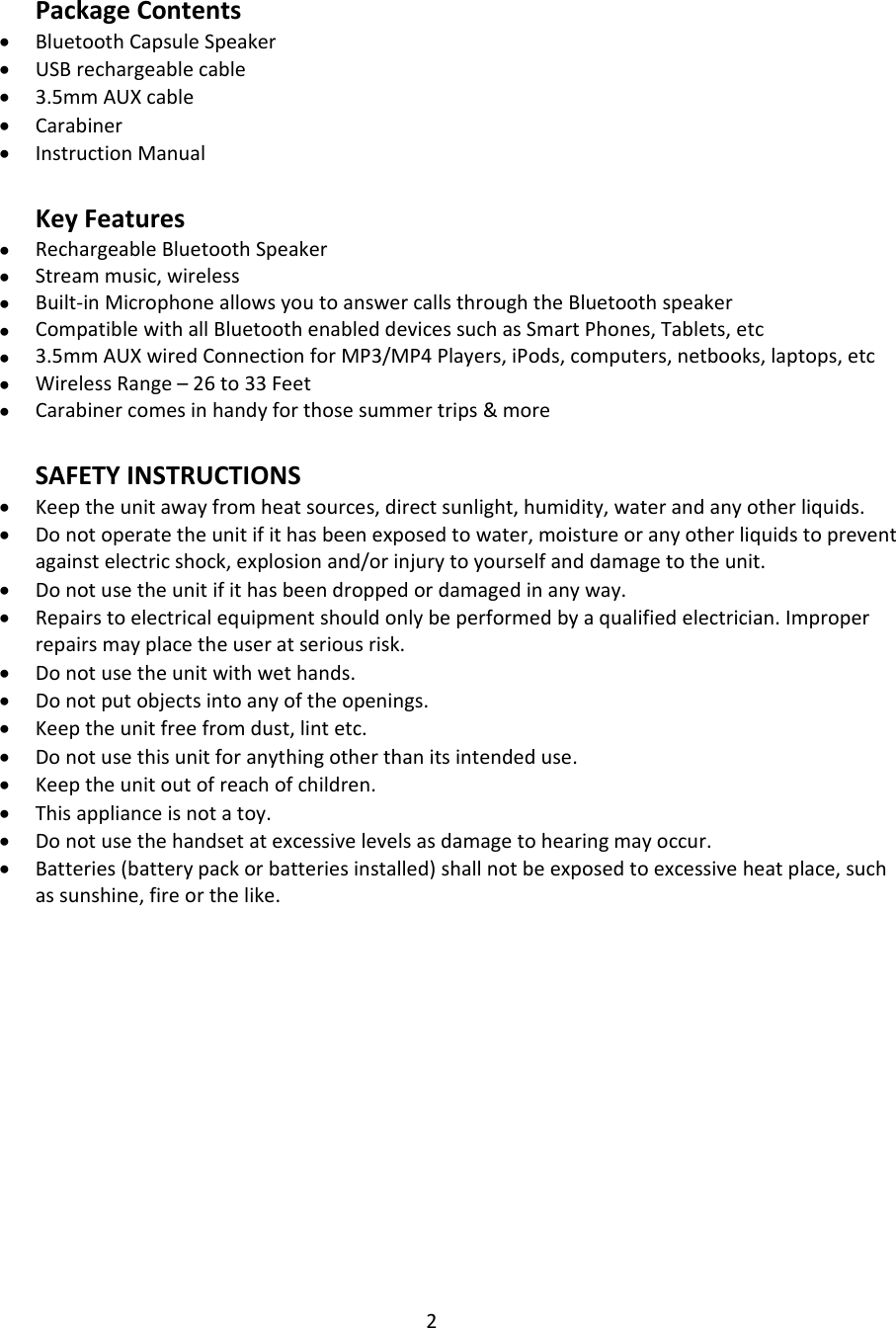 2PackageContents• BluetoothCapsuleSpeaker• USBrechargeablecable• 3.5mmAUXcable• Carabiner• InstructionManualKeyFeatures• RechargeableBluetoothSpeaker• Streammusic,wireless• Built‐inMicrophoneallowsyoutoanswercallsthroughtheBluetoothspeaker• CompatiblewithallBluetoothenableddevicessuchasSmartPhones,Tablets,etc• 3.5mmAUXwiredConnectionforMP3/MP4Players,iPods,computers,netbooks,laptops,etc• WirelessRange–26to33Feet• Carabinercomesinhandyforthosesummertrips&amp;moreSAFETYINSTRUCTIONS• Keeptheunitawayfromheatsources,directsunlight,humidity,waterandanyotherliquids.• Donotoperatetheunitifithasbeenexposedtowater,moistureoranyotherliquidstopreventagainstelectricshock,explosionand/orinjurytoyourselfanddamagetotheunit.• Donotusetheunitifithasbeendroppedordamagedinanyway.• Repairstoelectricalequipmentshouldonlybeperformedbyaqualifiedelectrician.Improperrepairsmayplacetheuseratseriousrisk.• Donotusetheunitwithwethands.• Donotputobjectsintoanyoftheopenings.• Keeptheunitfreefromdust,lintetc.• Donotusethisunitforanythingotherthanitsintendeduse.• Keeptheunitoutofreachofchildren.• Thisapplianceisnotatoy.• Donotusethehandsetatexcessivelevelsasdamagetohearingmayoccur.• Batteries(batterypackorbatteriesinstalled)shallnotbeexposedtoexcessiveheatplace,suchassunshine,fireorthelike.
