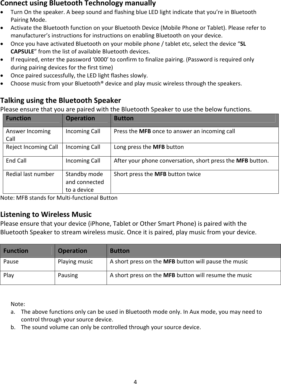 4ConnectusingBluetoothTechnologymanually• TurnOnthespeaker.AbeepsoundandflashingblueLEDlightindicatethatyou’reinBluetoothPairingMode.• ActivatetheBluetoothfunctiononyourBluetoothDevice(MobilePhoneorTablet).Pleaserefertomanufacturer’sinstructionsforinstructionsonenablingBluetoothonyourdevice.• OnceyouhaveactivatedBluetoothonyourmobilephone/tabletetc,selectthedevice“SLCAPSULE”fromthelistofavailableBluetoothdevices.• Ifrequired,enterthepassword‘0000’toconfirmtofinalizepairing.(Passwordisrequiredonlyduringpairingdevicesforthefirsttime)• Oncepairedsuccessfully,theLEDlightflashesslowly.• ChoosemusicfromyourBluetooth®deviceandplaymusicwirelessthroughthespeakers.TalkingusingtheBluetoothSpeakerPleaseensurethatyouarepairedwiththeBluetoothSpeakertousethebelowfunctions.FunctionOperationButtonAnswerIncomingCallIncomingCall PresstheMFBoncetoansweranincomingcallRejectIncomingCallIncomingCallLongpresstheMFBbuttonEndCall IncomingCall Afteryourphoneconversation,shortpresstheMFBbutton.RediallastnumberStandbymodeandconnectedtoadeviceShortpresstheMFBbuttontwiceNote:MFBstandsforMulti‐functionalButtonListeningtoWirelessMusicPleaseensurethatyourdevice(iPhone,TabletorOtherSmartPhone)ispairedwiththeBluetoothSpeakertostreamwirelessmusic.Onceitispaired,playmusicfromyourdevice.FunctionOperationButtonPausePlayingmusicAshortpressontheMFBbuttonwillpausethemusicPlayPausingAshortpressontheMFBbuttonwillresumethemusic Note:a. TheabovefunctionsonlycanbeusedinBluetoothmodeonly.InAuxmode,youmayneedtocontrolthroughyoursourcedevice.b. Thesoundvolumecanonlybecontrolledthroughyoursourcedevice.