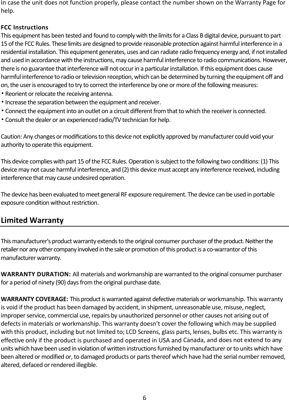 6Incasetheunitdoesnotfunctionproperly,pleasecontactthenumbershownontheWarrantyPageforhelp.FCCInstructionsThisequipmenthasbeentestedandfoundtocomplywiththelimitsforaClassBdigitaldevice,pursuanttopart15oftheFCCRules.Theselimitsaredesignedtoprovidereasonableprotectionagainstharmfulinterferenceinaresidentialinstallation.Thisequipmentgenerates,usesandcanradiateradiofrequencyenergyand,ifnotinstalledandusedinaccordancewiththeinstructions,maycauseharmfulinterferencetoradiocommunications.However,thereisnoguaranteethatinterferencewillnotoccurinaparticularinstallation.Ifthisequipmentdoescauseharmfulinterferencetoradioortelevisionreception,whichcanbedeterminedbyturningtheequipmentoffandon,theuserisencouragedtotrytocorrecttheinterferencebyoneormoreofthefollowingmeasures:•Reorientorrelocatethereceivingantenna.•Increasetheseparationbetweentheequipmentandreceiver.•Connecttheequipmentintoanoutletonacircuitdifferentfromthattowhichthereceiverisconnected.•Consultthedealeroranexperiencedradio/TVtechnicianforhelp.Caution:Anychangesormodiﬁcationstothisdevicenotexplicitlyapprovedbymanufacturercouldvoidyourauthoritytooperatethisequipment.Thisdevicecomplieswithpart15oftheFCCRules.Operationissubjecttothefollowingtwoconditions:(1)Thisdevicemaynotcauseharmfulinterference,and(2)thisdevicemustacceptanyinterferencereceived,includinginterferencethatmaycauseundesiredoperation.ThedevicehasbeenevaluatedtomeetgeneralRFexposurerequirement.Thedevicecanbeusedinportableexposureconditionwithoutrestriction.LimitedWarrantyThismanufacturer&apos;sproductwarrantyextendstotheoriginalconsumerpurchaseroftheproduct.Neithertheretailernoranyothercompanyinvolvedinthesaleorpromotionofthisproductisaco‐warrantorofthismanufacturerwarranty.WARRANTYDURATION:Allmaterialsandworkmanshiparewarrantedtotheoriginalconsumerpurchaserforaperiodofninety(90)daysfromtheoriginalpurchasedate.WARRANTYCOVERAGE:Thisproductiswarrantedagainstdefectivematerialsorworkmanship.Thiswarrantyisvoidiftheproducthasbeendamagedbyaccident,inshipment,unreasonableuse,misuse,neglect,improperservice,commercialuse,repairsbyunauthorizedpersonnelorothercausesnotarisingoutofdefectsinmaterialsorworkmanship.Thiswarrantydoesn’tcoverthefollowingwhichmaybesuppliedwiththisproduct,includingbutnotlimitedto;LCDScreens,glassparts,lenses,bulbsetc.ThiswarrantyiseffectiveonlyiftheproductispurchasedandoperatedinUSAandCanada,anddoesnotextendtoanyunitswhichhavebeenusedinviolationofwritteninstructionsfurnishedbymanufacturerortounitswhichhavebeenalteredormodifiedor,todamagedproductsorpartsthereofwhichhavehadtheserialnumberremoved,altered,defacedorrenderedillegible.