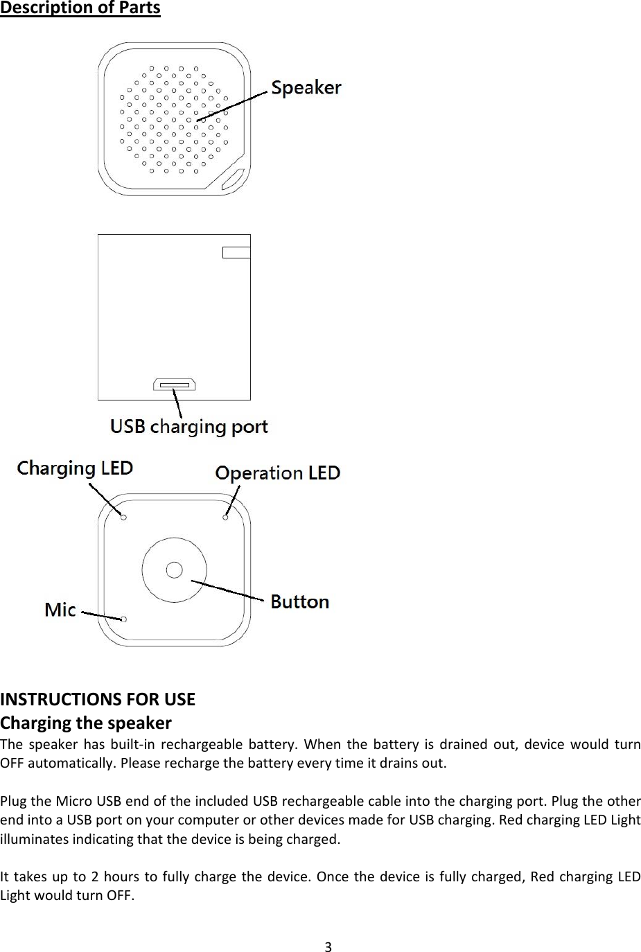 3DescriptionofPartsINSTRUCTIONSFORUSEChargingthespeakerThespeakerhasbuilt‐inrechargeablebattery.Whenthebatteryisdrainedout,devicewouldturnOFFautomatically.Pleaserechargethebatteryeverytimeitdrainsout.PlugtheMicroUSBendoftheincludedUSBrechargeablecableintothechargingport.PlugtheotherendintoaUSBportonyourcomputerorotherdevicesmadeforUSBcharging.RedchargingLEDLightilluminatesindicatingthatthedeviceisbeingcharged.Ittakesupto2hourstofullychargethedevice.Oncethedeviceisfullycharged,RedchargingLEDLightwouldturnOFF.