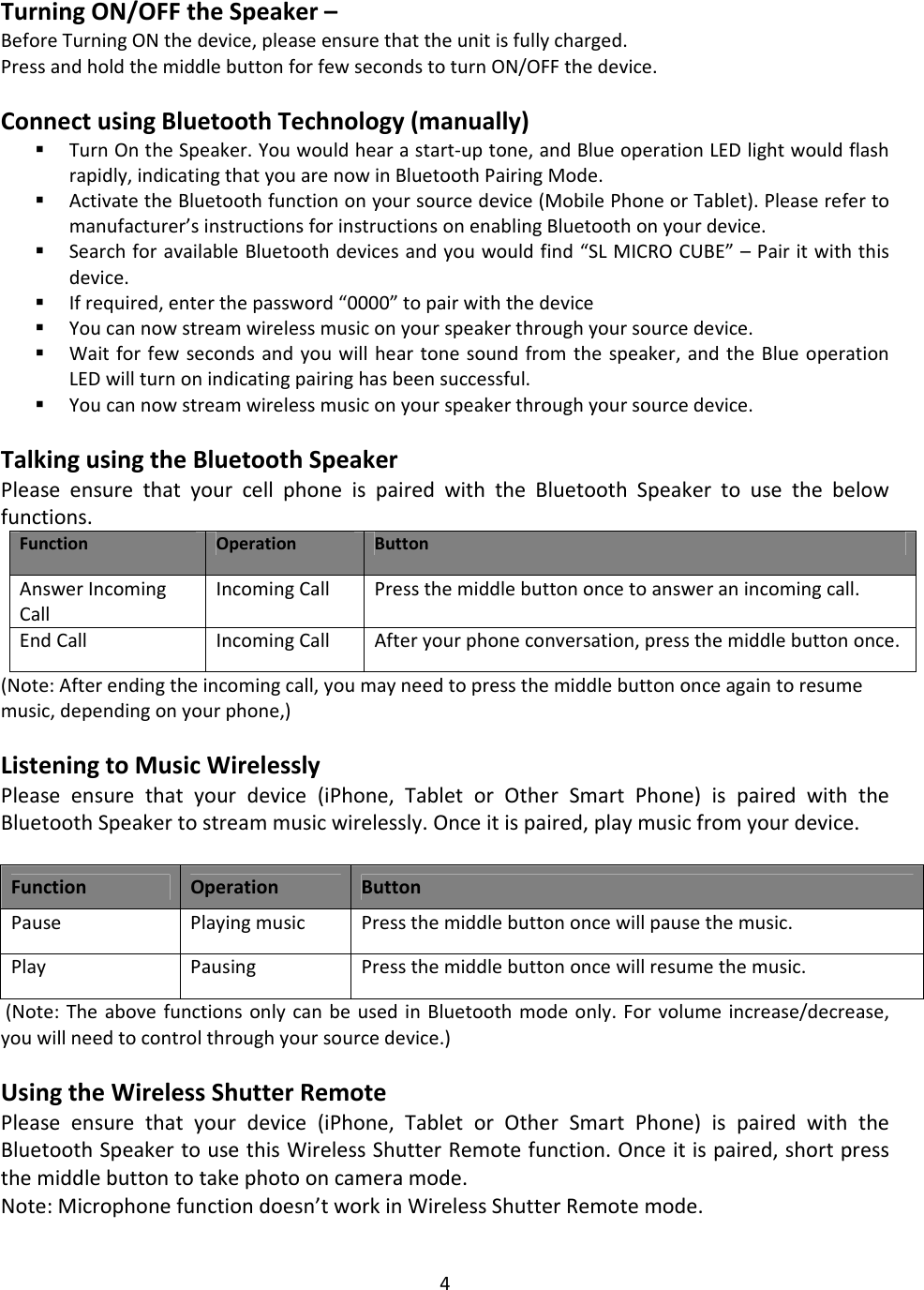 4TurningON/OFFtheSpeaker–BeforeTurningONthedevice,pleaseensurethattheunitisfullycharged.PressandholdthemiddlebuttonforfewsecondstoturnON/OFFthedevice.ConnectusingBluetoothTechnology(manually) TurnOntheSpeaker.Youwouldhearastart‐uptone,andBlueoperationLEDlightwouldflashrapidly,indicatingthatyouarenowinBluetoothPairingMode. ActivatetheBluetoothfunctiononyoursourcedevice(MobilePhoneorTablet).Pleaserefertomanufacturer’sinstructionsforinstructionsonenablingBluetoothonyourdevice. SearchforavailableBluetoothdevicesandyouwouldfind“SLMICROCUBE”–Pairitwiththisdevice. Ifrequired,enterthepassword“0000”topairwiththedevice Youcannowstreamwirelessmusiconyourspeakerthroughyoursourcedevice. Waitforfewsecondsandyouwillheartonesoundfromthespeaker,andtheBlueoperationLEDwillturnonindicatingpairinghasbeensuccessful. Youcannowstreamwirelessmusiconyourspeakerthroughyoursourcedevice.TalkingusingtheBluetoothSpeakerPleaseensurethatyourcellphoneispairedwiththeBluetoothSpeakertousethebelowfunctions.FunctionOperationButtonAnswerIncomingCallIncomingCall Pressthemiddlebuttononcetoansweranincomingcall.EndCall IncomingCall Afteryourphoneconversation,pressthemiddlebuttononce.(Note:Afterendingtheincomingcall,youmayneedtopressthemiddlebuttononceagaintoresumemusic,dependingonyourphone,)ListeningtoMusicWirelesslyPleaseensurethatyourdevice(iPhone,TabletorOtherSmartPhone)ispairedwiththeBluetoothSpeakertostreammusicwirelessly.Onceitispaired,playmusicfromyourdevice.FunctionOperationButtonPausePlayingmusicPressthemiddlebuttononcewillpausethemusic.PlayPausingPressthemiddlebuttononcewillresumethemusic.(Note:TheabovefunctionsonlycanbeusedinBluetoothmodeonly.Forvolumeincrease/decrease,youwillneedtocontrolthroughyoursourcedevice.)UsingtheWirelessShutterRemotePleaseensurethatyourdevice(iPhone,TabletorOtherSmartPhone)ispairedwiththeBluetoothSpeakertousethisWirelessShutterRemotefunction.Onceitispaired,shortpressthemiddlebuttontotakephotooncameramode.Note:Microphonefunctiondoesn’tworkinWirelessShutterRemotemode.