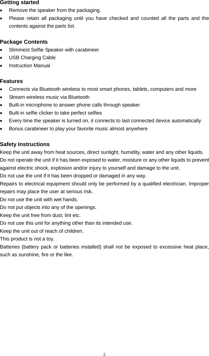  2  Getting started •  Remove the speaker from the packaging. •  Please retain all packaging until you have checked and counted all the parts and the contents against the parts list.  Package Contents •  Slimmest Selfie Speaker with carabineer •  USB Charging Cable • Instruction Manual  Features •  Connects via Bluetooth wireless to most smart phones, tablets, computers and more •  Stream wireless music via Bluetooth •  Built-in microphone to answer phone calls through speaker • Built-in selfie clicker to take perfect selfies •  Every time the speaker is turned on, it connects to last connected device automatically •  Bonus carabineer to play your favorite music almost anywhere  Safety Instructions Keep the unit away from heat sources, direct sunlight, humidity, water and any other liquids. Do not operate the unit if it has been exposed to water, moisture or any other liquids to prevent against electric shock, explosion and/or injury to yourself and damage to the unit. Do not use the unit if it has been dropped or damaged in any way. Repairs to electrical equipment should only be performed by a qualified electrician. Improper repairs may place the user at serious risk. Do not use the unit with wet hands. Do not put objects into any of the openings. Keep the unit free from dust, lint etc. Do not use this unit for anything other than its intended use. Keep the unit out of reach of children. This product is not a toy. Batteries (battery pack or batteries installed) shall not be exposed to excessive heat place, such as sunshine, fire or the like.       