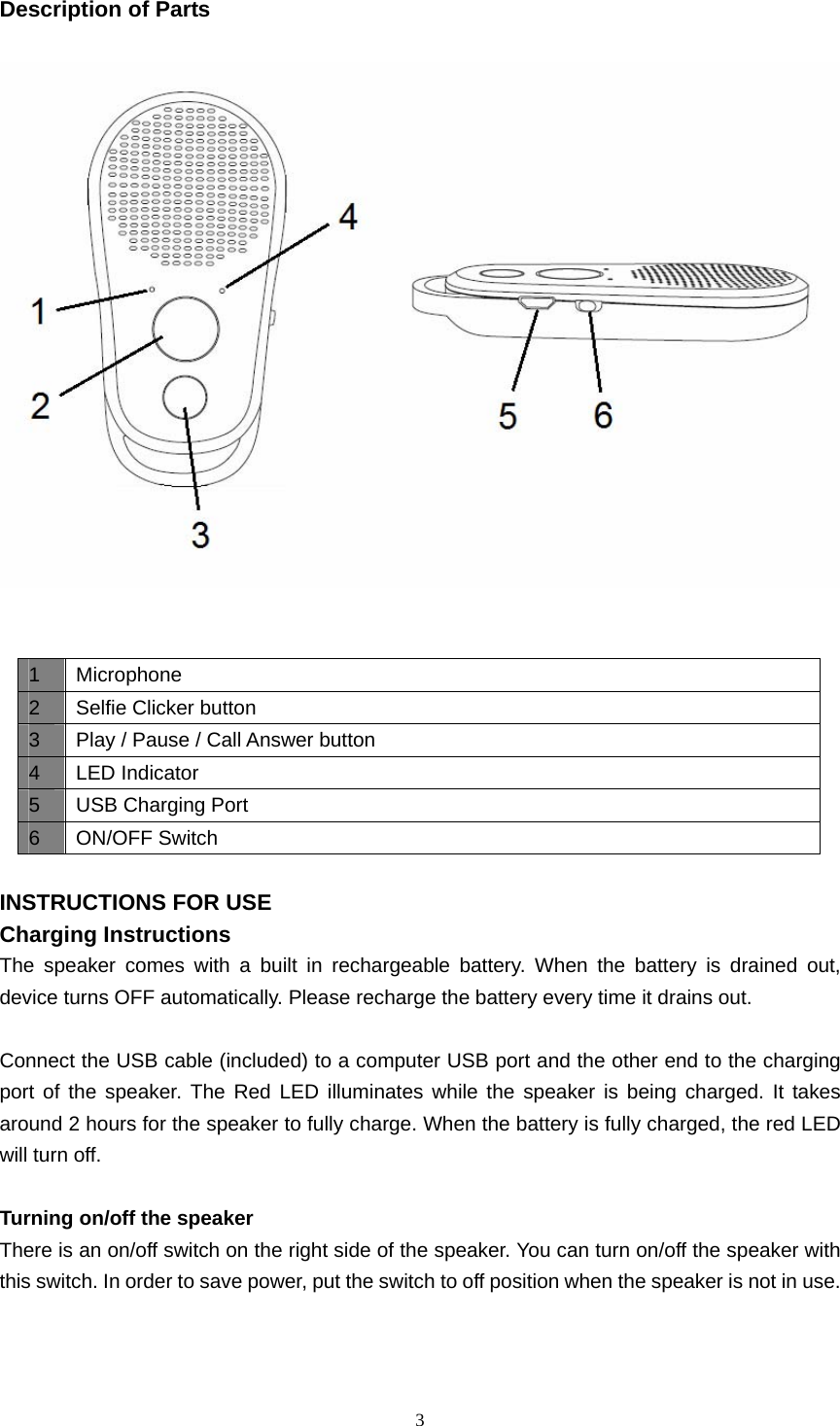  3  Description of Parts      INSTRUCTIONS FOR USE Charging Instructions The speaker comes with a built in rechargeable battery. When the battery is drained out, device turns OFF automatically. Please recharge the battery every time it drains out.    Connect the USB cable (included) to a computer USB port and the other end to the charging port of the speaker. The Red LED illuminates while the speaker is being charged. It takes around 2 hours for the speaker to fully charge. When the battery is fully charged, the red LED will turn off.  Turning on/off the speaker There is an on/off switch on the right side of the speaker. You can turn on/off the speaker with this switch. In order to save power, put the switch to off position when the speaker is not in use.    1 Microphone 2  Selfie Clicker button 3  Play / Pause / Call Answer button   4 LED Indicator 5  USB Charging Port 6 ON/OFF Switch 