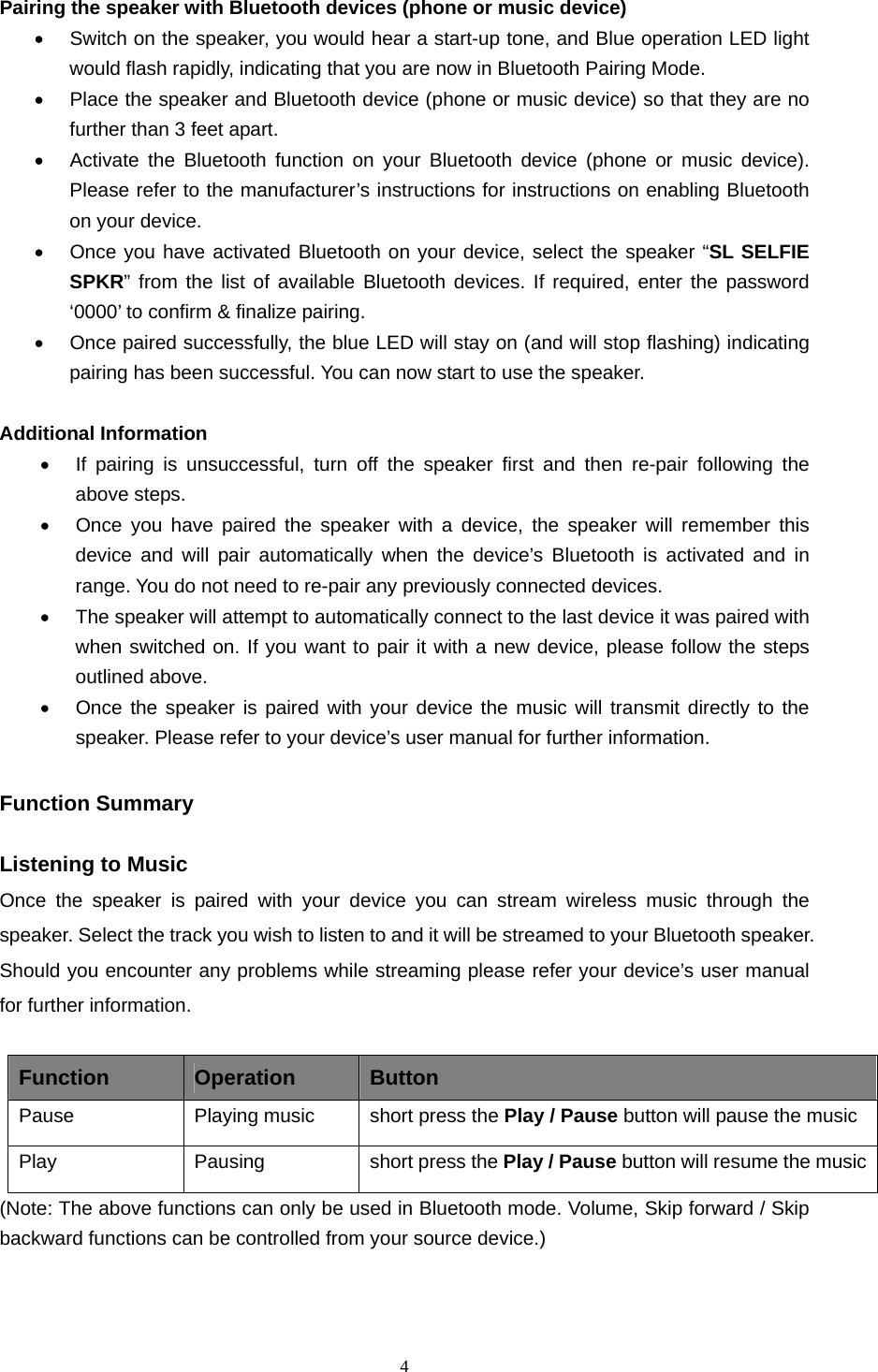  4  Pairing the speaker with Bluetooth devices (phone or music device) •  Switch on the speaker, you would hear a start-up tone, and Blue operation LED light would flash rapidly, indicating that you are now in Bluetooth Pairing Mode. •  Place the speaker and Bluetooth device (phone or music device) so that they are no further than 3 feet apart. •  Activate the Bluetooth function on your Bluetooth device (phone or music device). Please refer to the manufacturer’s instructions for instructions on enabling Bluetooth on your device.   •  Once you have activated Bluetooth on your device, select the speaker “SL SELFIE SPKR” from the list of available Bluetooth devices. If required, enter the password ‘0000’ to confirm &amp; finalize pairing. •  Once paired successfully, the blue LED will stay on (and will stop flashing) indicating pairing has been successful. You can now start to use the speaker.    Additional Information   •  If pairing is unsuccessful, turn off the speaker first and then re-pair following the above steps. •  Once you have paired the speaker with a device, the speaker will remember this device and will pair automatically when the device’s Bluetooth is activated and in range. You do not need to re-pair any previously connected devices.   •  The speaker will attempt to automatically connect to the last device it was paired with when switched on. If you want to pair it with a new device, please follow the steps outlined above.   •  Once the speaker is paired with your device the music will transmit directly to the speaker. Please refer to your device’s user manual for further information.  Function Summary    Listening to Music Once the speaker is paired with your device you can stream wireless music through the speaker. Select the track you wish to listen to and it will be streamed to your Bluetooth speaker. Should you encounter any problems while streaming please refer your device’s user manual for further information.  Function  Operation  Button Pause Playing music short press the Play / Pause button will pause the music Play Pausing short press the Play / Pause button will resume the music (Note: The above functions can only be used in Bluetooth mode. Volume, Skip forward / Skip backward functions can be controlled from your source device.)    