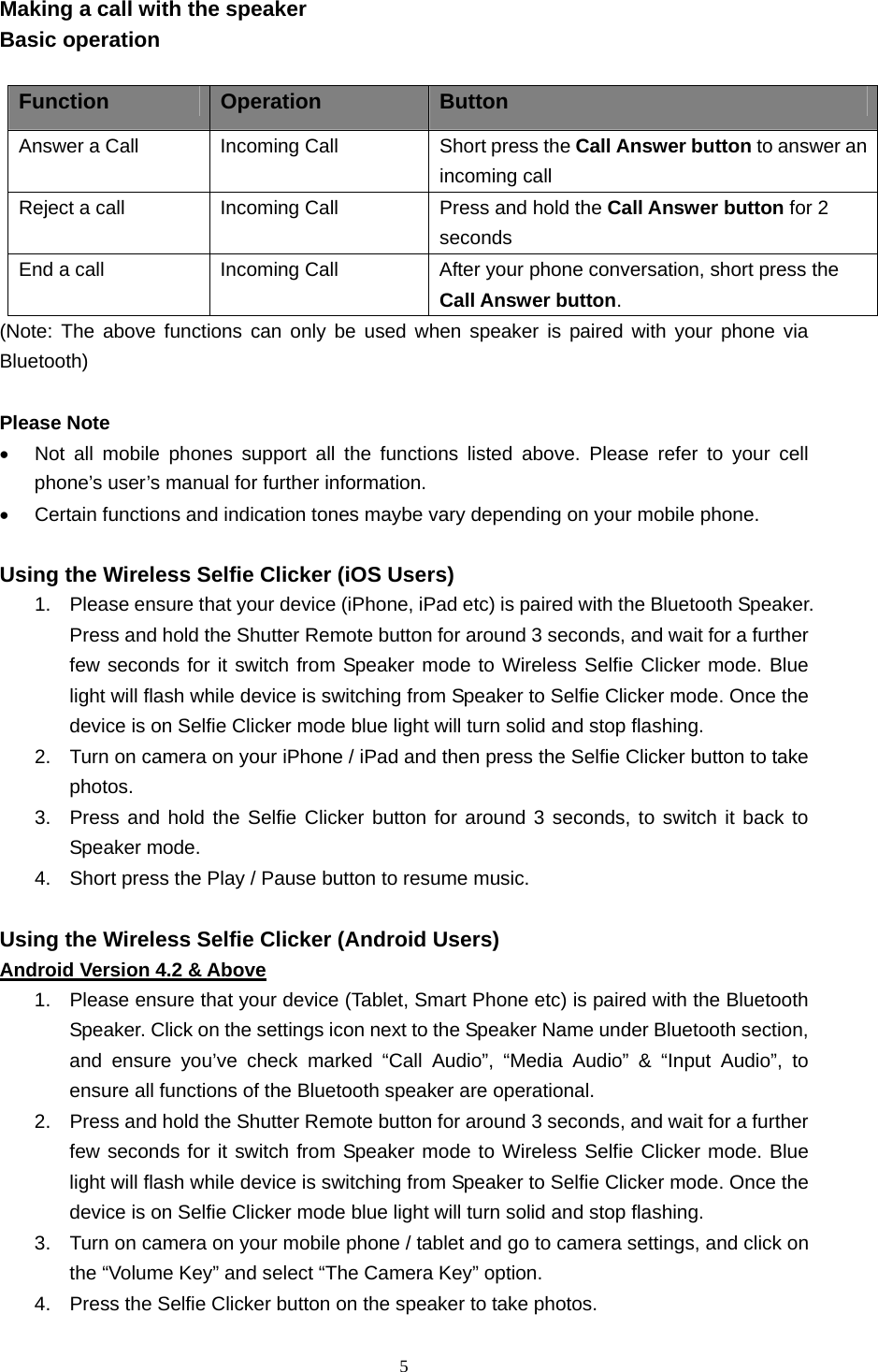  5  Making a call with the speaker Basic operation  Function  Operation  Button Answer a Call    Incoming Call    Short press the Call Answer button to answer an incoming call Reject a call  Incoming Call  Press and hold the Call Answer button for 2 seconds End a call  Incoming Call  After your phone conversation, short press the Call Answer button. (Note: The above functions can only be used when speaker is paired with your phone via Bluetooth)  Please Note •  Not all mobile phones support all the functions listed above. Please refer to your cell phone’s user’s manual for further information. •  Certain functions and indication tones maybe vary depending on your mobile phone.  Using the Wireless Selfie Clicker (iOS Users) 1.  Please ensure that your device (iPhone, iPad etc) is paired with the Bluetooth Speaker. Press and hold the Shutter Remote button for around 3 seconds, and wait for a further few seconds for it switch from Speaker mode to Wireless Selfie Clicker mode. Blue light will flash while device is switching from Speaker to Selfie Clicker mode. Once the device is on Selfie Clicker mode blue light will turn solid and stop flashing.   2.  Turn on camera on your iPhone / iPad and then press the Selfie Clicker button to take photos. 3.  Press and hold the Selfie Clicker button for around 3 seconds, to switch it back to Speaker mode. 4.  Short press the Play / Pause button to resume music.  Using the Wireless Selfie Clicker (Android Users) Android Version 4.2 &amp; Above 1.  Please ensure that your device (Tablet, Smart Phone etc) is paired with the Bluetooth Speaker. Click on the settings icon next to the Speaker Name under Bluetooth section, and ensure you’ve check marked “Call Audio”, “Media Audio” &amp; “Input Audio”, to ensure all functions of the Bluetooth speaker are operational. 2.  Press and hold the Shutter Remote button for around 3 seconds, and wait for a further few seconds for it switch from Speaker mode to Wireless Selfie Clicker mode. Blue light will flash while device is switching from Speaker to Selfie Clicker mode. Once the device is on Selfie Clicker mode blue light will turn solid and stop flashing.   3.  Turn on camera on your mobile phone / tablet and go to camera settings, and click on the “Volume Key” and select “The Camera Key” option.   4.  Press the Selfie Clicker button on the speaker to take photos. 