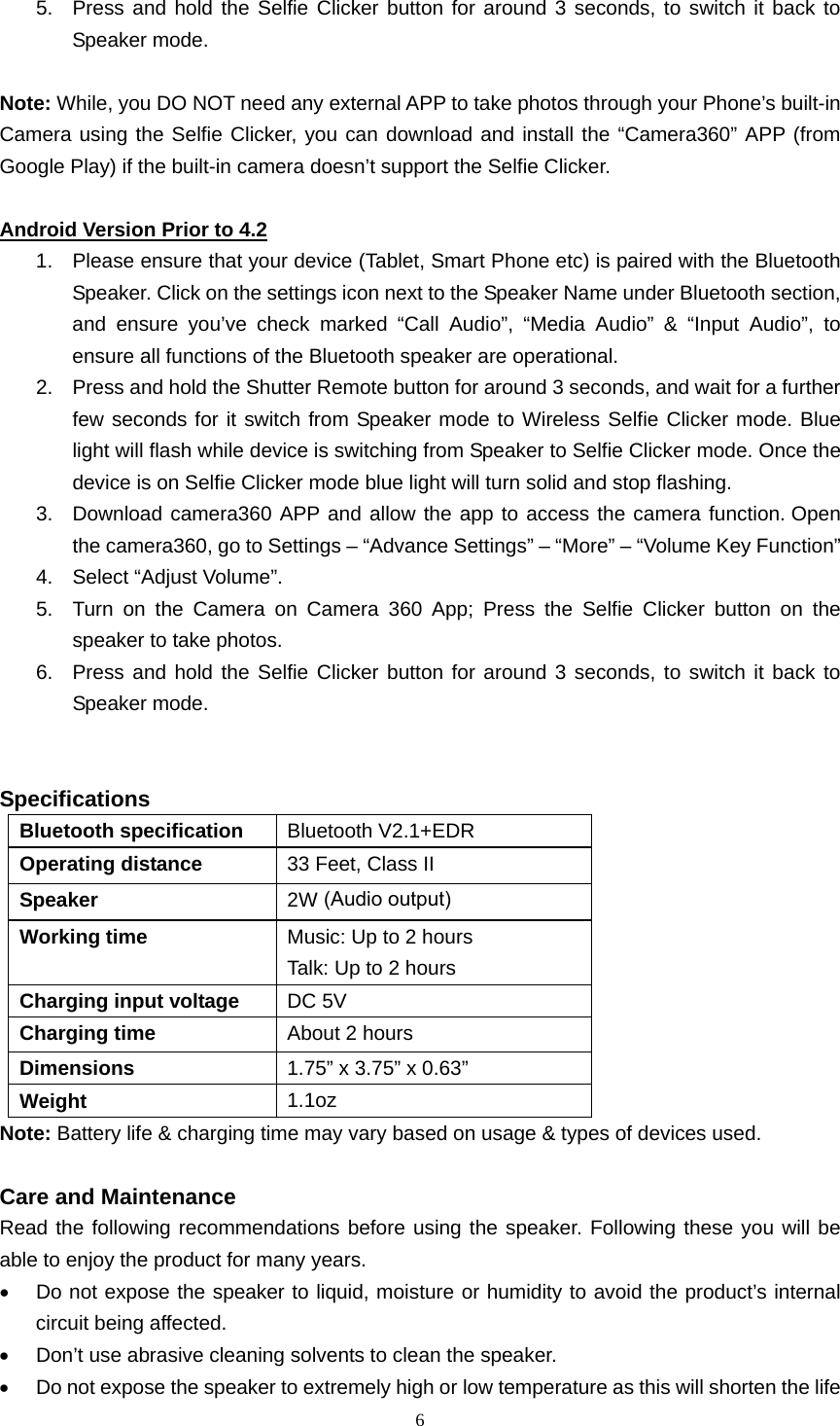  6  5.  Press and hold the Selfie Clicker button for around 3 seconds, to switch it back to Speaker mode.  Note: While, you DO NOT need any external APP to take photos through your Phone’s built-in Camera using the Selfie Clicker, you can download and install the “Camera360” APP (from Google Play) if the built-in camera doesn’t support the Selfie Clicker.  Android Version Prior to 4.2 1.  Please ensure that your device (Tablet, Smart Phone etc) is paired with the Bluetooth Speaker. Click on the settings icon next to the Speaker Name under Bluetooth section, and ensure you’ve check marked “Call Audio”, “Media Audio” &amp; “Input Audio”, to ensure all functions of the Bluetooth speaker are operational. 2.  Press and hold the Shutter Remote button for around 3 seconds, and wait for a further few seconds for it switch from Speaker mode to Wireless Selfie Clicker mode. Blue light will flash while device is switching from Speaker to Selfie Clicker mode. Once the device is on Selfie Clicker mode blue light will turn solid and stop flashing.   3.  Download camera360 APP and allow the app to access the camera function. Open the camera360, go to Settings – “Advance Settings” – “More” – “Volume Key Function” 4.  Select “Adjust Volume”. 5.  Turn on the Camera on Camera 360 App; Press the Selfie Clicker button on the speaker to take photos. 6.  Press and hold the Selfie Clicker button for around 3 seconds, to switch it back to Speaker mode.   Specifications Bluetooth specification  Bluetooth V2.1+EDR Operating distance  33 Feet, Class II Speaker  2W Working time  Music: Up to 2 hours Talk: Up to 2 hours Charging input voltage  DC 5V Charging time  About 2 hours Dimensions  1.75” x 3.75” x 0.63” Weight  1.1oz Note: Battery life &amp; charging time may vary based on usage &amp; types of devices used.  Care and Maintenance Read the following recommendations before using the speaker. Following these you will be able to enjoy the product for many years. •  Do not expose the speaker to liquid, moisture or humidity to avoid the product’s internal circuit being affected. •  Don’t use abrasive cleaning solvents to clean the speaker. •  Do not expose the speaker to extremely high or low temperature as this will shorten the life (Audio output)