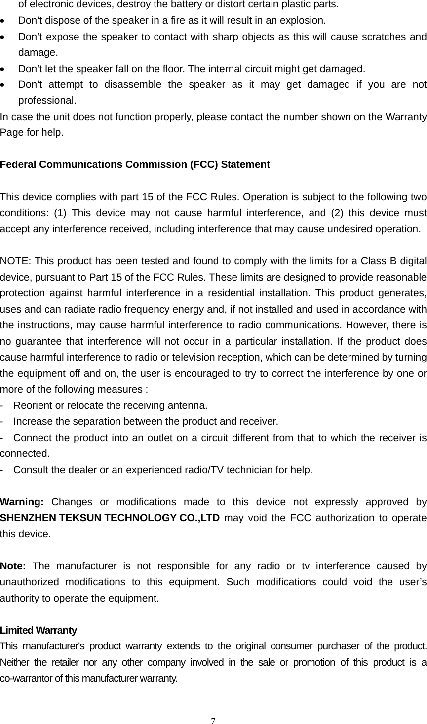  7  of electronic devices, destroy the battery or distort certain plastic parts. •  Don’t dispose of the speaker in a fire as it will result in an explosion. •  Don’t expose the speaker to contact with sharp objects as this will cause scratches and damage. •  Don’t let the speaker fall on the floor. The internal circuit might get damaged. •  Don’t attempt to disassemble the speaker as it may get damaged if you are not professional. In case the unit does not function properly, please contact the number shown on the Warranty Page for help.  Federal Communications Commission (FCC) Statement  This device complies with part 15 of the FCC Rules. Operation is subject to the following two conditions: (1) This device may not cause harmful interference, and (2) this device must accept any interference received, including interference that may cause undesired operation.  NOTE: This product has been tested and found to comply with the limits for a Class B digital device, pursuant to Part 15 of the FCC Rules. These limits are designed to provide reasonable protection against harmful interference in a residential installation. This product generates, uses and can radiate radio frequency energy and, if not installed and used in accordance with the instructions, may cause harmful interference to radio communications. However, there is no guarantee that interference will not occur in a particular installation. If the product does cause harmful interference to radio or television reception, which can be determined by turning the equipment off and on, the user is encouraged to try to correct the interference by one or more of the following measures : -    Reorient or relocate the receiving antenna. -    Increase the separation between the product and receiver. -  Connect the product into an outlet on a circuit different from that to which the receiver is connected. -    Consult the dealer or an experienced radio/TV technician for help.  Warning:  Changes or modifications made to this device not expressly approved by SHENZHEN TEKSUN TECHNOLOGY CO.,LTD may void the FCC authorization to operate this device.      Note:  The manufacturer is not responsible for any radio or tv interference caused by unauthorized modifications to this equipment. Such modifications could void the user’s authority to operate the equipment.  Limited Warranty This manufacturer&apos;s product warranty extends to the original consumer purchaser of the product. Neither the retailer nor any other company involved in the sale or promotion of this product is a co-warrantor of this manufacturer warranty.  