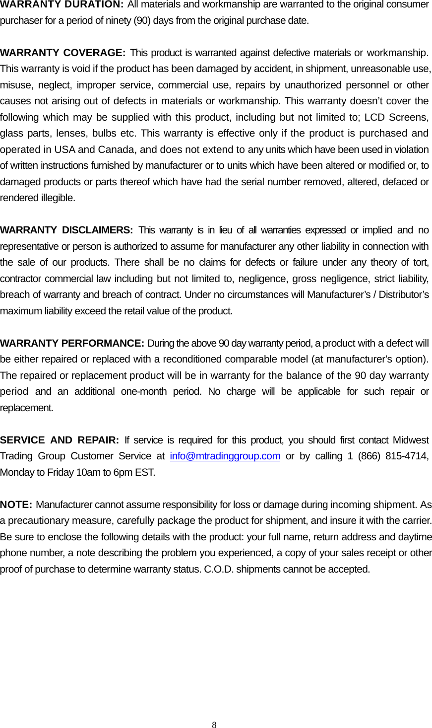  8  WARRANTY DURATION: All materials and workmanship are warranted to the original consumer purchaser for a period of ninety (90) days from the original purchase date.  WARRANTY COVERAGE: This product is warranted against defective materials or workmanship. This warranty is void if the product has been damaged by accident, in shipment, unreasonable use, misuse, neglect, improper service, commercial use, repairs by unauthorized personnel or other causes not arising out of defects in materials or workmanship. This warranty doesn’t cover the following which may be supplied with this product, including but not limited to; LCD Screens, glass parts, lenses, bulbs etc. This warranty is effective only if the product is purchased and operated in USA and Canada, and does not extend to any units which have been used in violation of written instructions furnished by manufacturer or to units which have been altered or modified or, to damaged products or parts thereof which have had the serial number removed, altered, defaced or rendered illegible.  WARRANTY DISCLAIMERS: This warranty is in lieu of all warranties expressed or implied and no representative or person is authorized to assume for manufacturer any other liability in connection with the sale of our products. There shall be no claims for defects or failure under any theory of tort, contractor commercial law including but not limited to, negligence, gross negligence, strict liability, breach of warranty and breach of contract. Under no circumstances will Manufacturer’s / Distributor’s maximum liability exceed the retail value of the product.  WARRANTY PERFORMANCE: During the above 90 day warranty period, a product with a defect will be either repaired or replaced with a reconditioned comparable model (at manufacturer&apos;s option). The repaired or replacement product will be in warranty for the balance of the 90 day warranty period and an additional one-month period. No charge will be applicable for such repair or replacement.  SERVICE AND REPAIR: If service is required for this product, you should first contact Midwest Trading Group Customer Service at info@mtradinggroup.com or by calling 1 (866) 815-4714, Monday to Friday 10am to 6pm EST.  NOTE: Manufacturer cannot assume responsibility for loss or damage during incoming shipment. As a precautionary measure, carefully package the product for shipment, and insure it with the carrier. Be sure to enclose the following details with the product: your full name, return address and daytime phone number, a note describing the problem you experienced, a copy of your sales receipt or other proof of purchase to determine warranty status. C.O.D. shipments cannot be accepted. 