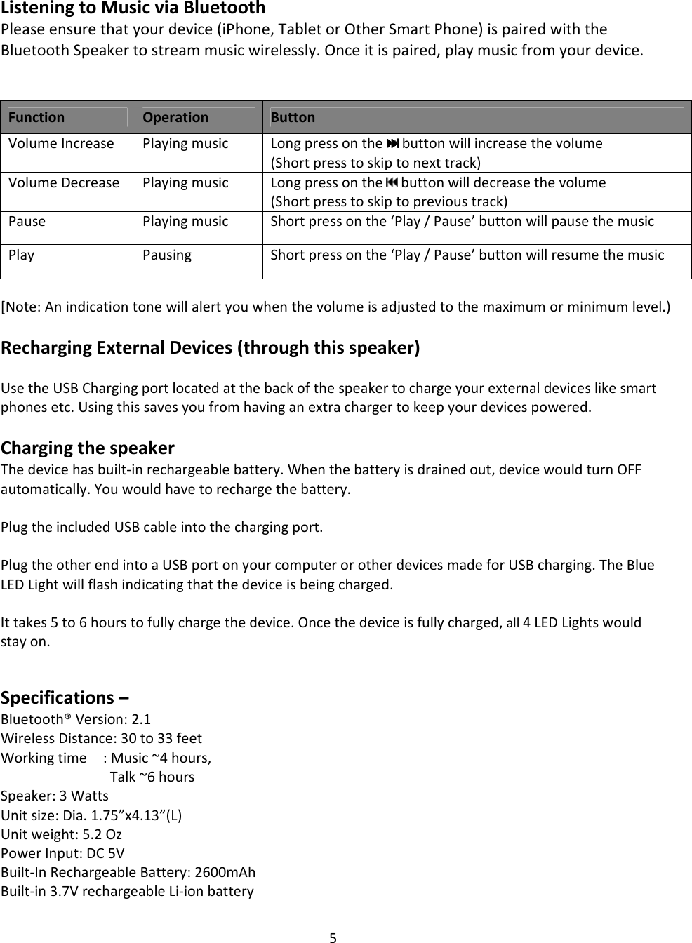 5ListeningtoMusicviaBluetoothPleaseensurethatyourdevice(iPhone,TabletorOtherSmartPhone)ispairedwiththeBluetoothSpeakertostreammusicwirelessly.Onceitispaired,playmusicfromyourdevice.FunctionOperationButtonVolumeIncreasePlayingmusicLongpressonthe buttonwillincreasethevolume(Shortpresstoskiptonexttrack)VolumeDecreasePlayingmusicLongpressonthe buttonwilldecreasethevolume(Shortpresstoskiptoprevioustrack)PausePlayingmusicShortpressonthe‘Play/Pause’buttonwillpausethemusicPlayPausingShortpressonthe‘Play/Pause’buttonwillresumethemusic [Note:Anindicationtonewillalertyouwhenthevolumeisadjustedtothemaximumorminimumlevel.)RechargingExternalDevices(throughthisspeaker)UsetheUSBChargingportlocatedatthebackofthespeakertochargeyourexternaldeviceslikesmartphonesetc.Usingthissavesyoufromhavinganextrachargertokeepyourdevicespowered.ChargingthespeakerThedevicehasbuilt‐inrechargeablebattery.Whenthebatteryisdrainedout,devicewouldturnOFFautomatically.Youwouldhavetorechargethebattery.PlugtheincludedUSBcableintothechargingport.PlugtheotherendintoaUSBportonyourcomputerorotherdevicesmadeforUSBcharging.TheBlueLEDLightwillflashindicatingthatthedeviceisbeingcharged.Ittakes5to6hourstofullychargethedevice.Oncethedeviceisfullycharged,all4LEDLightswouldstayon.Specifications–Bluetooth®Version:2.1WirelessDistance:30to33feetWorkingtime:Music~4hours,Talk~6hoursSpeaker:3WattsUnitsize:Dia.1.75”x4.13”(L)Unitweight:5.2OzPowerInput:DC5VBuilt‐InRechargeableBattery:2600mAhBuilt‐in3.7VrechargeableLi‐ionbattery