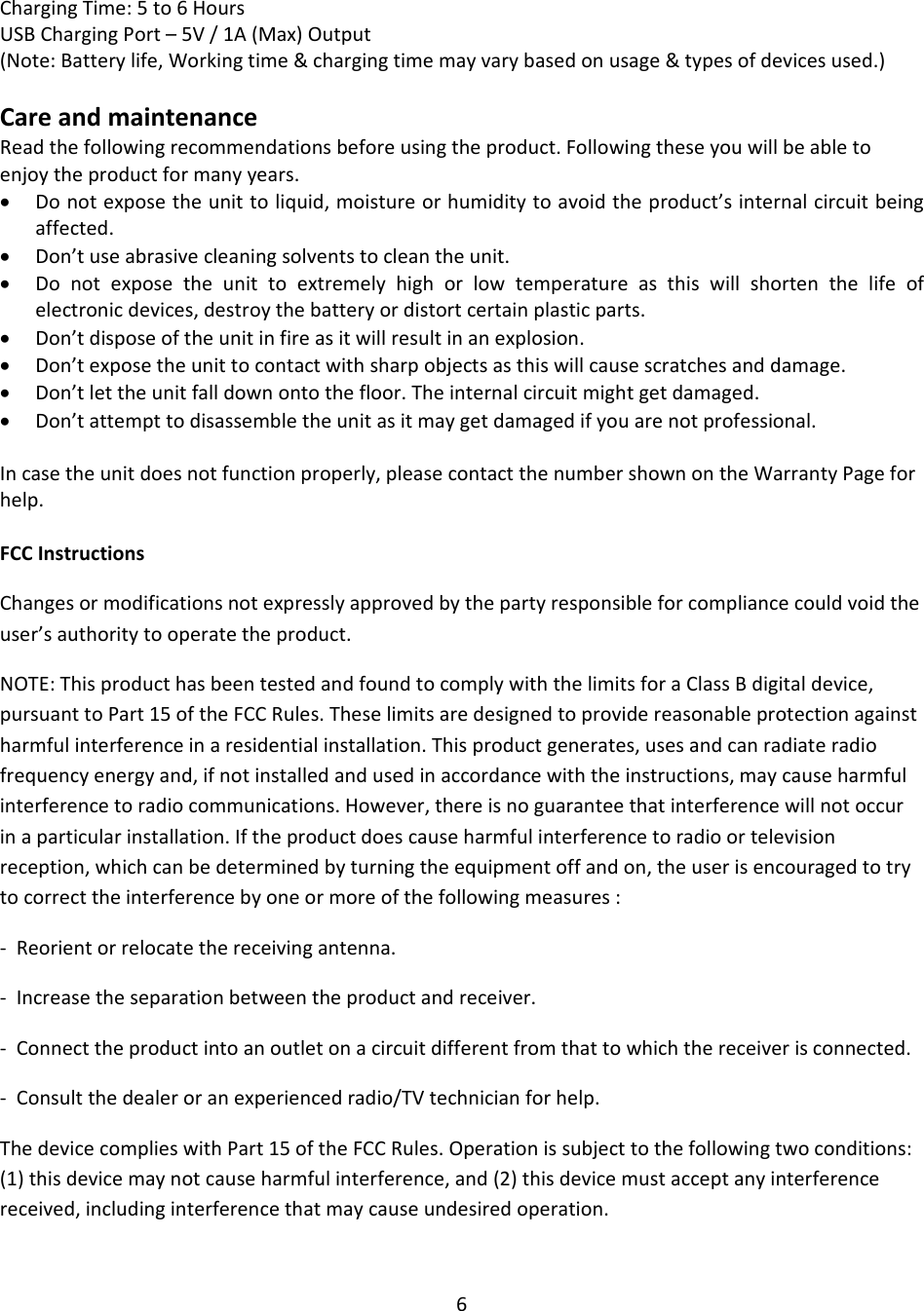 6ChargingTime:5to6HoursUSBChargingPort–5V/1A(Max)Output(Note:Batterylife,Workingtime&amp;chargingtimemayvarybasedonusage&amp;typesofdevicesused.)CareandmaintenanceReadthefollowingrecommendationsbeforeusingtheproduct.Followingtheseyouwillbeabletoenjoytheproductformanyyears. Donotexposetheunittoliquid,moistureorhumiditytoavoidtheproduct’sinternalcircuitbeingaffected. Don’tuseabrasivecleaningsolventstocleantheunit. Donotexposetheunittoextremelyhighorlowtemperatureasthiswillshortenthelifeofelectronicdevices,destroythebatteryordistortcertainplasticparts. Don’tdisposeoftheunitinfireasitwillresultinanexplosion. Don’texposetheunittocontactwithsharpobjectsasthiswillcausescratchesanddamage. Don’tlettheunitfalldownontothefloor.Theinternalcircuitmightgetdamaged. Don’tattempttodisassembletheunitasitmaygetdamagedifyouarenotprofessional.Incasetheunitdoesnotfunctionproperly,pleasecontactthenumbershownontheWarrantyPageforhelp.FCCInstructionsChangesormodificationsnotexpresslyapprovedbythepartyresponsibleforcompliancecouldvoidtheuser’sauthoritytooperatetheproduct.NOTE:ThisproducthasbeentestedandfoundtocomplywiththelimitsforaClassBdigitaldevice,pursuanttoPart15oftheFCCRules.Theselimitsaredesignedtoprovidereasonableprotectionagainstharmfulinterferenceinaresidentialinstallation.Thisproductgenerates,usesandcanradiateradiofrequencyenergyand,ifnotinstalledandusedinaccordancewiththeinstructions,maycauseharmfulinterferencetoradiocommunications.However,thereisnoguaranteethatinterferencewillnotoccurinaparticularinstallation.Iftheproductdoescauseharmfulinterferencetoradioortelevisionreception,whichcanbedeterminedbyturningtheequipmentoffandon,theuserisencouragedtotrytocorrecttheinterferencebyoneormoreofthefollowingmeasures:‐Reorientorrelocatethereceivingantenna.‐Increasetheseparationbetweentheproductandreceiver.‐Connecttheproductintoanoutletonacircuitdifferentfromthattowhichthereceiverisconnected.‐Consultthedealeroranexperiencedradio/TVtechnicianforhelp.ThedevicecomplieswithPart15oftheFCCRules.Operationissubjecttothefollowingtwoconditions:(1)thisdevicemaynotcauseharmfulinterference,and(2)thisdevicemustacceptanyinterferencereceived,includinginterferencethatmaycauseundesiredoperation.