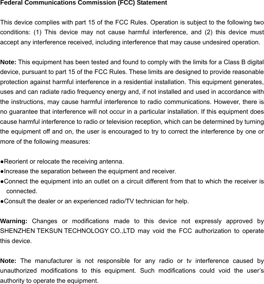  Federal Communications Commission (FCC) Statement  This device complies with part 15 of the FCC Rules. Operation is subject to the following two conditions: (1) This device may not cause harmful interference, and (2) this device must accept any interference received, including interference that may cause undesired operation.      Note: This equipment has been tested and found to comply with the limits for a Class B digital device, pursuant to part 15 of the FCC Rules. These limits are designed to provide reasonable protection against harmful interference in a residential installation. This equipment generates, uses and can radiate radio frequency energy and, if not installed and used in accordance with the instructions, may cause harmful interference to radio communications. However, there is no guarantee that interference will not occur in a particular installation. If this equipment does cause harmful interference to radio or television reception, which can be determined by turning the equipment off and on, the user is encouraged to try to correct the interference by one or more of the following measures:        ●Reorient or relocate the receiving antenna. ●Increase the separation between the equipment and receiver.             ●Connect the equipment into an outlet on a circuit different from that to which the receiver is connected.       ●Consult the dealer or an experienced radio/TV technician for help.          Warning:  Changes or modifications made to this device not expressly approved by SHENZHEN TEKSUN TECHNOLOGY CO.,LTD may void the FCC authorization to operate this device.      Note:  The manufacturer is not responsible for any radio or tv interference caused by unauthorized modifications to this equipment. Such modifications could void the user’s authority to operate the equipment.  