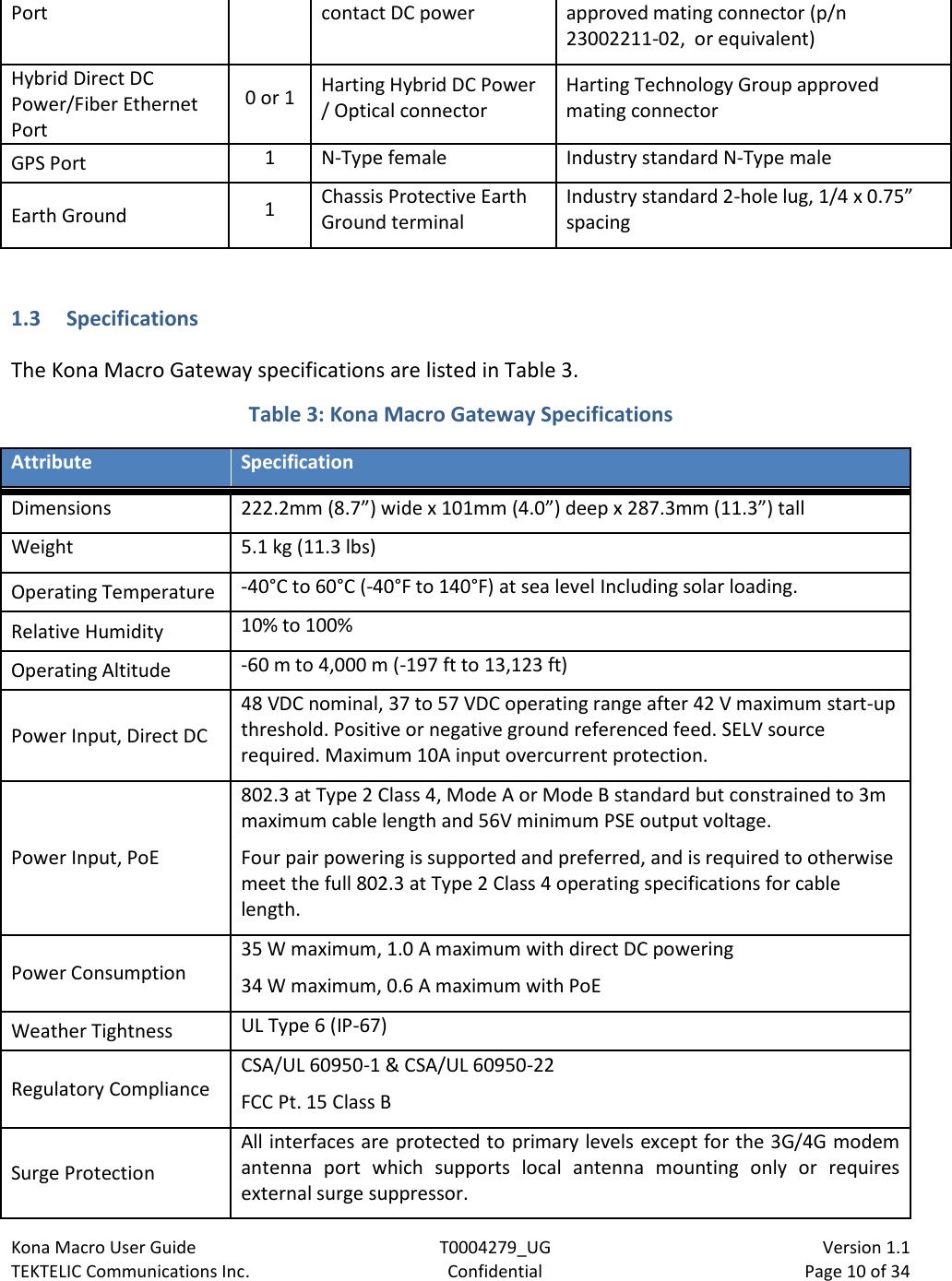 Kona Macro User Guide T0004279_UG                            Version 1.1 TEKTELIC Communications Inc. Confidential Page 10 of 34   Port contact DC power approved mating connector (p/n 23002211-02,  or equivalent) Hybrid Direct DC Power/Fiber Ethernet Port 0 or 1 Harting Hybrid DC Power / Optical connector Harting Technology Group approved mating connector GPS Port 1 N-Type female Industry standard N-Type male Earth Ground 1 Chassis Protective Earth Ground terminal Industry standard 2-hole lug, 1/4 x 0.75” spacing  1.3 Specifications The Kona Macro Gateway specifications are listed in Table 3.    Table 3: Kona Macro Gateway Specifications  Attribute Specification Dimensions 222.2mm (8.7”) wide x 101mm (4.0”) deep x 287.3mm (11.3”) tall Weight 5.1 kg (11.3 lbs) Operating Temperature -40°C to 60°C (-40°F to 140°F) at sea level Including solar loading. Relative Humidity 10% to 100% Operating Altitude -60 m to 4,000 m (-197 ft to 13,123 ft) Power Input, Direct DC 48 VDC nominal, 37 to 57 VDC operating range after 42 V maximum start-up threshold. Positive or negative ground referenced feed. SELV source required. Maximum 10A input overcurrent protection. Power Input, PoE 802.3 at Type 2 Class 4, Mode A or Mode B standard but constrained to 3m maximum cable length and 56V minimum PSE output voltage. Four pair powering is supported and preferred, and is required to otherwise meet the full 802.3 at Type 2 Class 4 operating specifications for cable length. Power Consumption 35 W maximum, 1.0 A maximum with direct DC powering 34 W maximum, 0.6 A maximum with PoE Weather Tightness UL Type 6 (IP-67) Regulatory Compliance CSA/UL 60950-1 &amp; CSA/UL 60950-22 FCC Pt. 15 Class B Surge Protection All interfaces are protected to primary levels except for the 3G/4G modem antenna port which supports local antenna mounting only or requires external surge suppressor. 