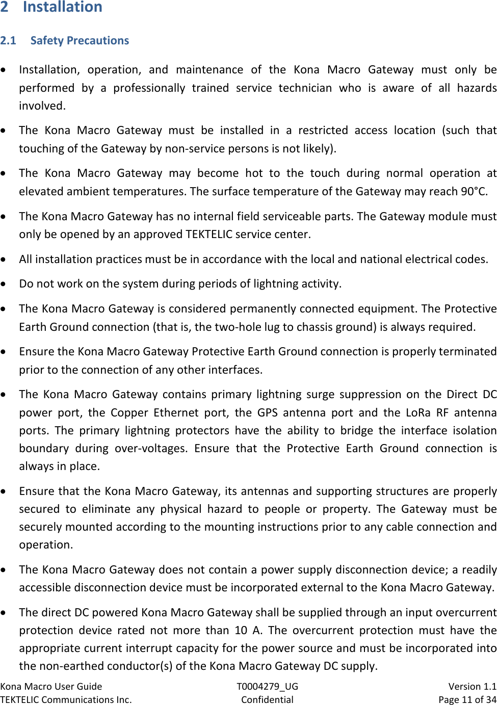 Kona Macro User Guide T0004279_UG                            Version 1.1 TEKTELIC Communications Inc. Confidential Page 11 of 34   2 Installation 2.1 Safety Precautions • Installation, operation, and maintenance of the Kona Macro Gateway must only be performed by a professionally  trained service  technician who is aware of all hazards involved. • The Kona Macro Gateway must be installed in a restricted access location (such that touching of the Gateway by non-service persons is not likely). • The Kona Macro Gateway may become hot to the touch during normal operation at elevated ambient temperatures. The surface temperature of the Gateway may reach 90°C. • The Kona Macro Gateway has no internal field serviceable parts. The Gateway module must only be opened by an approved TEKTELIC service center. • All installation practices must be in accordance with the local and national electrical codes. • Do not work on the system during periods of lightning activity. • The Kona Macro Gateway is considered permanently connected equipment. The Protective Earth Ground connection (that is, the two-hole lug to chassis ground) is always required. • Ensure the Kona Macro Gateway Protective Earth Ground connection is properly terminated prior to the connection of any other interfaces. • The Kona Macro Gateway contains primary lightning surge suppression on the Direct DC power port, the Copper Ethernet port, the GPS antenna port and the LoRa RF antenna ports. The primary lightning protectors have the ability to bridge the interface isolation boundary  during over-voltages. Ensure that the Protective Earth Ground connection is always in place. • Ensure that the Kona Macro Gateway, its antennas and supporting structures are properly secured to eliminate any physical hazard to people or property. The  Gateway must be securely mounted according to the mounting instructions prior to any cable connection and operation. • The Kona Macro Gateway does not contain a power supply disconnection device; a readily accessible disconnection device must be incorporated external to the Kona Macro Gateway. • The direct DC powered Kona Macro Gateway shall be supplied through an input overcurrent protection device rated not  more than  10 A. The overcurrent protection must have the appropriate current interrupt capacity for the power source and must be incorporated into the non-earthed conductor(s) of the Kona Macro Gateway DC supply. 