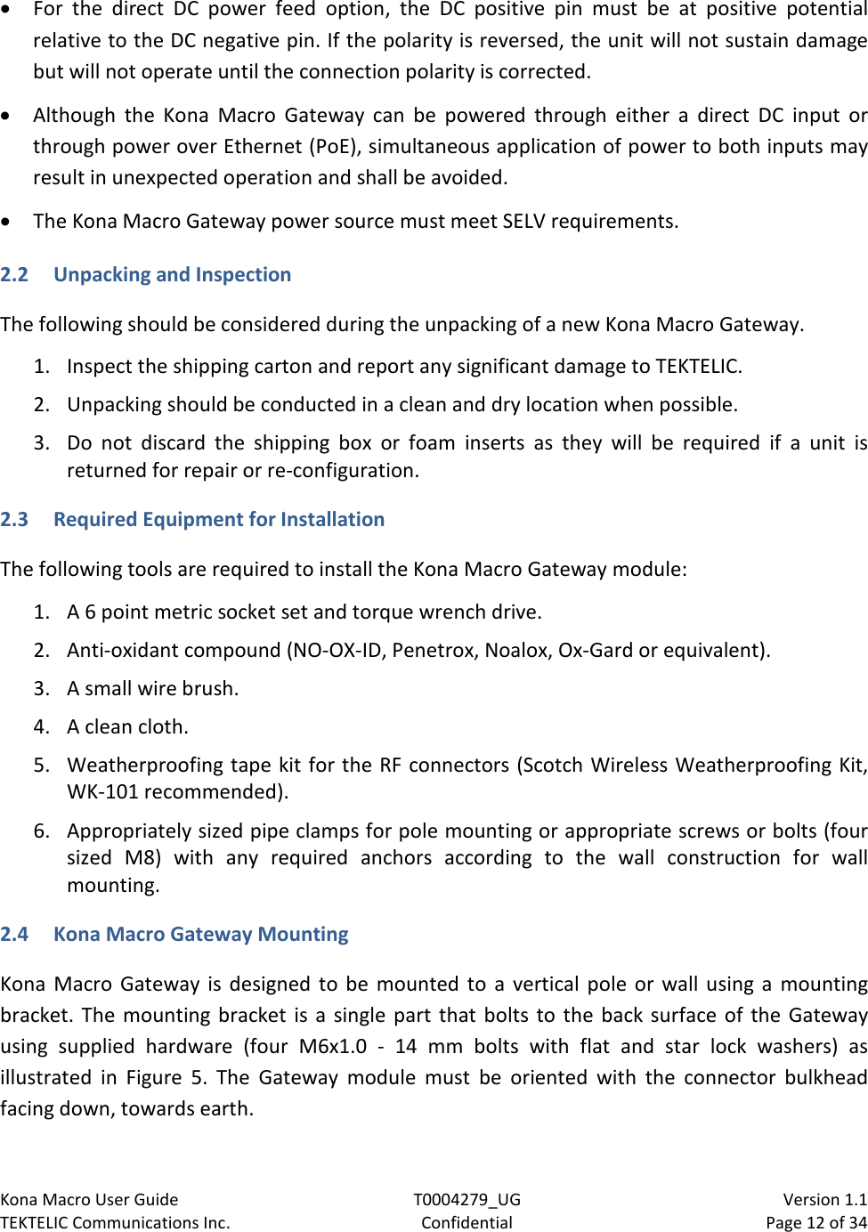 Kona Macro User Guide T0004279_UG                            Version 1.1 TEKTELIC Communications Inc. Confidential Page 12 of 34   • For the direct DC power feed option, the DC positive pin must be at positive potential relative to the DC negative pin. If the polarity is reversed, the unit will not sustain damage but will not operate until the connection polarity is corrected. • Although the  Kona Macro Gateway can be powered through either a direct DC input or through power over Ethernet (PoE), simultaneous application of power to both inputs may result in unexpected operation and shall be avoided. • The Kona Macro Gateway power source must meet SELV requirements. 2.2 Unpacking and Inspection The following should be considered during the unpacking of a new Kona Macro Gateway.  1. Inspect the shipping carton and report any significant damage to TEKTELIC. 2. Unpacking should be conducted in a clean and dry location when possible. 3. Do not discard the shipping box or foam inserts as  they will be required if a unit is returned for repair or re-configuration.  2.3 Required Equipment for Installation  The following tools are required to install the Kona Macro Gateway module: 1. A 6 point metric socket set and torque wrench drive. 2. Anti-oxidant compound (NO-OX-ID, Penetrox, Noalox, Ox-Gard or equivalent). 3. A small wire brush. 4. A clean cloth. 5. Weatherproofing tape kit for the RF connectors (Scotch Wireless Weatherproofing Kit, WK-101 recommended). 6. Appropriately sized pipe clamps for pole mounting or appropriate screws or bolts (four sized  M8) with any required anchors according to the  wall construction for wall mounting. 2.4 Kona Macro Gateway Mounting Kona Macro Gateway is designed to be mounted to a vertical pole or wall using a mounting bracket. The mounting bracket is a single part that bolts to the back surface of the Gateway using supplied hardware (four M6x1.0  -  14 mm bolts with flat and star lock  washers)  as illustrated in Figure  5.  The Gateway module must be oriented with the connector bulkhead facing down, towards earth. 