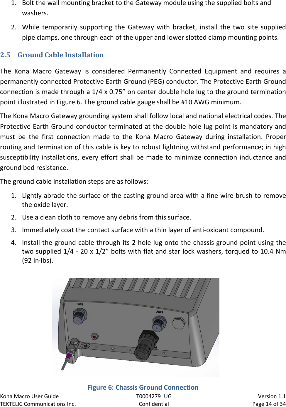 Kona Macro User Guide T0004279_UG                            Version 1.1 TEKTELIC Communications Inc. Confidential Page 14 of 34   1. Bolt the wall mounting bracket to the Gateway module using the supplied bolts and washers. 2. While temporarily supporting the Gateway with bracket, install the two site supplied pipe clamps, one through each of the upper and lower slotted clamp mounting points. 2.5 Ground Cable Installation The Kona Macro Gateway is considered Permanently Connected Equipment and requires a permanently connected Protective Earth Ground (PEG) conductor. The Protective Earth Ground connection is made through a 1/4 x 0.75” on center double hole lug to the ground termination point illustrated in Figure 6. The ground cable gauge shall be #10 AWG minimum. The Kona Macro Gateway grounding system shall follow local and national electrical codes. The Protective Earth Ground conductor terminated at the double hole lug point is mandatory and must be the first connection made to the Kona Macro Gateway during installation.  Proper routing and termination of this cable is key to robust lightning withstand performance; in high susceptibility installations, every effort shall be made to minimize connection inductance and ground bed resistance.  The ground cable installation steps are as follows: 1. Lightly abrade the surface of the casting ground area with a fine wire brush to remove the oxide layer. 2. Use a clean cloth to remove any debris from this surface. 3. Immediately coat the contact surface with a thin layer of anti-oxidant compound. 4. Install the ground cable through its 2-hole lug onto the chassis ground point using the two supplied 1/4 - 20 x 1/2” bolts with flat and star lock washers, torqued to 10.4 Nm (92 in·lbs).  Figure 6: Chassis Ground Connection 