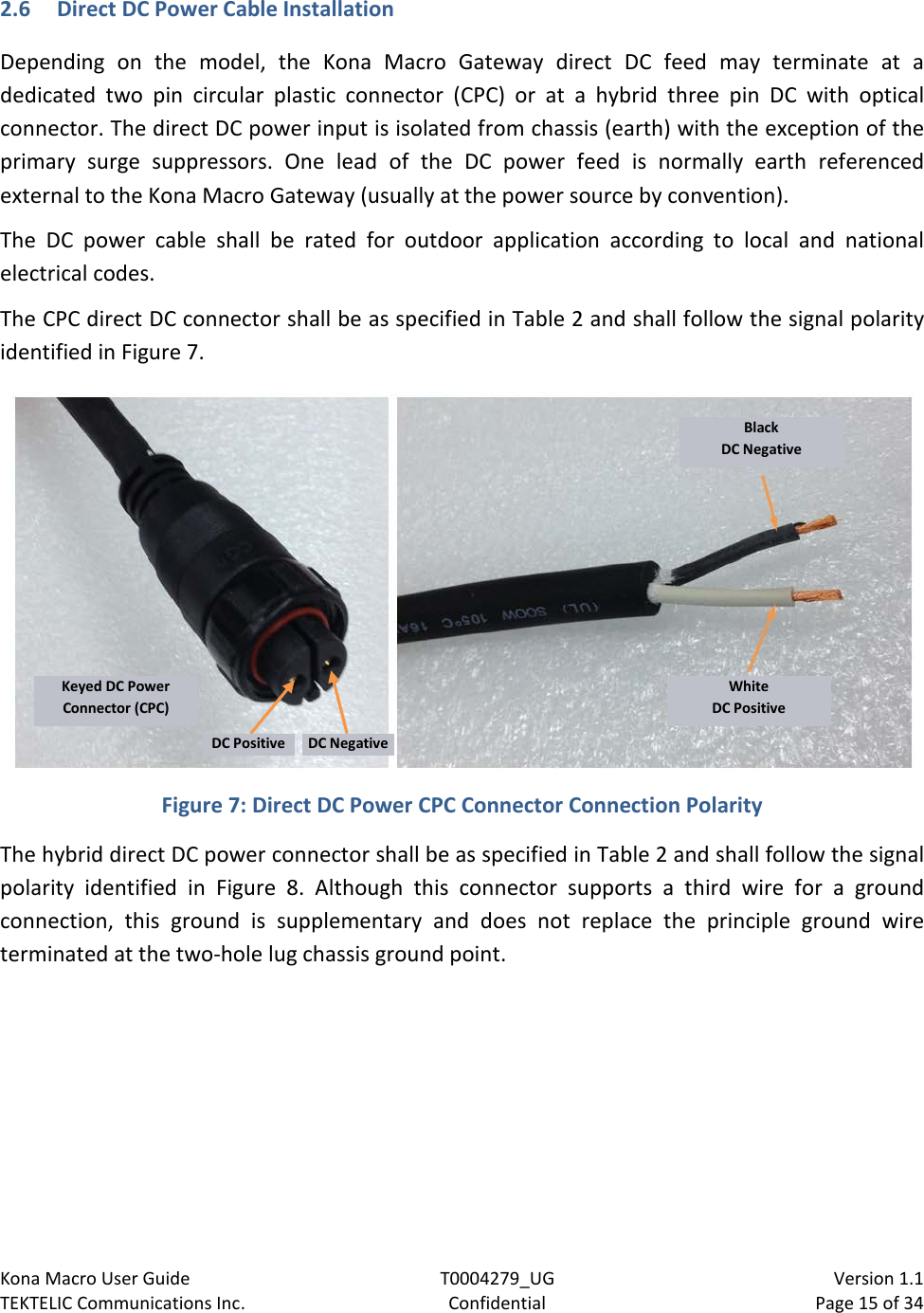 Kona Macro User Guide T0004279_UG                            Version 1.1 TEKTELIC Communications Inc. Confidential Page 15 of 34   2.6 Direct DC Power Cable Installation Depending on the  model, the Kona Macro Gateway direct DC feed may terminate at a dedicated two pin circular plastic connector (CPC) or at a hybrid three pin DC with optical connector. The direct DC power input is isolated from chassis (earth) with the exception of the primary  surge  suppressors. One lead of the DC power feed is normally earth referenced external to the Kona Macro Gateway (usually at the power source by convention). The DC power cable shall be rated for outdoor application according to local and national electrical codes. The CPC direct DC connector shall be as specified in Table 2 and shall follow the signal polarity identified in Figure 7.    Figure 7: Direct DC Power CPC Connector Connection Polarity The hybrid direct DC power connector shall be as specified in Table 2 and shall follow the signal polarity identified in Figure  8.  Although this connector supports a third wire for a  ground connection, this ground is supplementary and does not replace the principle ground wire terminated at the two-hole lug chassis ground point. Black DC Negative White DC Positive Keyed DC Power Connector (CPC) DC Positive DC Negative 