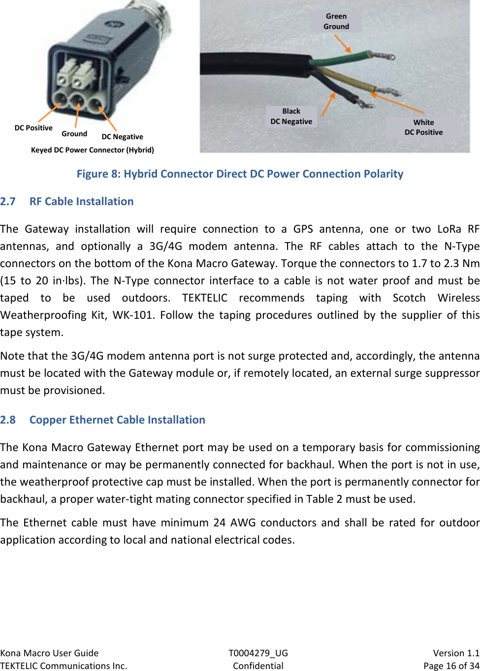 Kona Macro User Guide T0004279_UG                            Version 1.1 TEKTELIC Communications Inc. Confidential Page 16 of 34     Figure 8: Hybrid Connector Direct DC Power Connection Polarity 2.7 RF Cable Installation The  Gateway  installation will require connection to a GPS antenna,  one or two LoRa RF antennas, and optionally a 3G/4G modem antenna.  The RF cables attach to the N-Type connectors on the bottom of the Kona Macro Gateway. Torque the connectors to 1.7 to 2.3 Nm (15  to 20 in·lbs). The N-Type connector interface to a cable is not water proof and must be taped to be used outdoors. TEKTELIC recommends taping with Scotch Wireless Weatherproofing Kit,  WK-101. Follow the taping procedures outlined by the supplier of this tape system. Note that the 3G/4G modem antenna port is not surge protected and, accordingly, the antenna must be located with the Gateway module or, if remotely located, an external surge suppressor must be provisioned. 2.8 Copper Ethernet Cable Installation The Kona Macro Gateway Ethernet port may be used on a temporary basis for commissioning and maintenance or may be permanently connected for backhaul. When the port is not in use, the weatherproof protective cap must be installed. When the port is permanently connector for backhaul, a proper water-tight mating connector specified in Table 2 must be used. The Ethernet cable must have minimum 24 AWG conductors and shall be rated for outdoor application according to local and national electrical codes.  Green Ground Black DC Negative White DC Positive DC Positive Ground DC Negative Keyed DC Power Connector (Hybrid) 