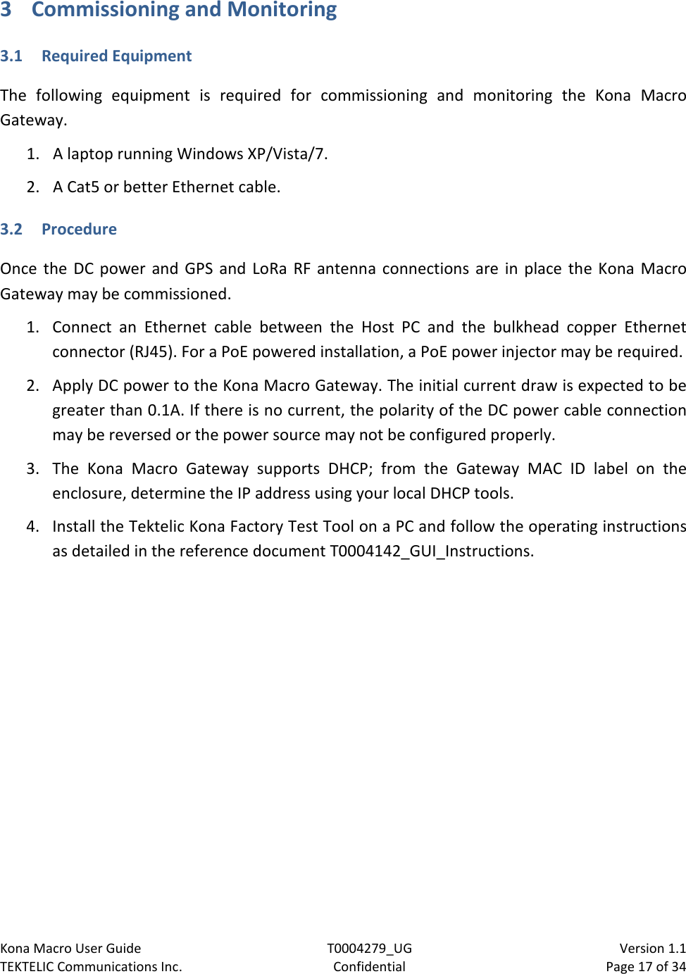 Kona Macro User Guide T0004279_UG                            Version 1.1 TEKTELIC Communications Inc. Confidential Page 17 of 34   3 Commissioning and Monitoring 3.1 Required Equipment The following equipment is required for commissioning and monitoring the Kona Macro Gateway. 1. A laptop running Windows XP/Vista/7.  2. A Cat5 or better Ethernet cable. 3.2 Procedure Once the DC power and GPS and LoRa RF antenna connections are in place the Kona Macro Gateway may be commissioned. 1. Connect an Ethernet cable between the Host PC and the bulkhead copper Ethernet connector (RJ45). For a PoE powered installation, a PoE power injector may be required.  2. Apply DC power to the Kona Macro Gateway. The initial current draw is expected to be greater than 0.1A. If there is no current, the polarity of the DC power cable connection may be reversed or the power source may not be configured properly. 3. The Kona Macro Gateway supports DHCP; from the Gateway MAC ID label on the enclosure, determine the IP address using your local DHCP tools. 4. Install the Tektelic Kona Factory Test Tool on a PC and follow the operating instructions as detailed in the reference document T0004142_GUI_Instructions.  