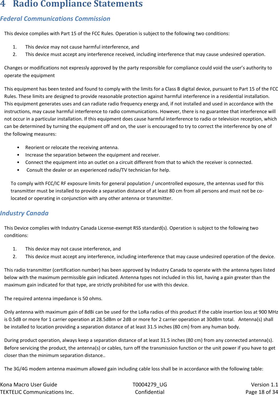 Kona Macro User Guide T0004279_UG                            Version 1.1 TEKTELIC Communications Inc. Confidential Page 18 of 34   4 Radio Compliance Statements Federal Communications Commission This device complies with Part 15 of the FCC Rules. Operation is subject to the following two conditions:  1. This device may not cause harmful interference, and  2. This device must accept any interference received, including interference that may cause undesired operation. Changes or modifications not expressly approved by the party responsible for compliance could void the user’s authority to operate the equipment This equipment has been tested and found to comply with the limits for a Class B digital device, pursuant to Part 15 of the FCC Rules. These limits are designed to provide reasonable protection against harmful interference in a residential installation. This equipment generates uses and can radiate radio frequency energy and, if not installed and used in accordance with the instructions, may cause harmful interference to radio communications. However, there is no guarantee that interference will not occur in a particular installation. If this equipment does cause harmful interference to radio or television reception, which can be determined by turning the equipment off and on, the user is encouraged to try to correct the interference by one of the following measures:  • Reorient or relocate the receiving antenna. • Increase the separation between the equipment and receiver.  • Connect the equipment into an outlet on a circuit different from that to which the receiver is connected. •  Consult the dealer or an experienced radio/TV technician for help. To comply with FCC/IC RF exposure limits for general population / uncontrolled exposure, the antennas used for this transmitter must be installed to provide a separation distance of at least 80 cm from all persons and must not be co-located or operating in conjunction with any other antenna or transmitter. Industry Canada This Device complies with Industry Canada License-exempt RSS standard(s). Operation is subject to the following two conditions: 1. This device may not cause interference, and 2. This device must accept any interference, including interference that may cause undesired operation of the device. This radio transmitter (certification number) has been approved by Industry Canada to operate with the antenna types listed below with the maximum permissible gain indicated. Antenna types not included in this list, having a gain greater than the maximum gain indicated for that type, are strictly prohibited for use with this device. The required antenna impedance is 50 ohms. Only antenna with maximum gain of 8dBi can be used for the LoRa radios of this product if the cable insertion loss at 900 MHz is 0.5dB or more for 1 carrier operation at 28.5dBm or 2dB or more for 2 carrier operation at 30dBm total.   Antenna(s) shall be installed to location providing a separation distance of at least 31.5 inches (80 cm) from any human body. During product operation, always keep a separation distance of at least 31.5 inches (80 cm) from any connected antenna(s).  Before servicing the product, the antenna(s) or cables, turn off the transmission function or the unit power if you have to get closer than the minimum separation distance.. The 3G/4G modem antenna maximum allowed gain including cable loss shall be in accordance with the following table: 