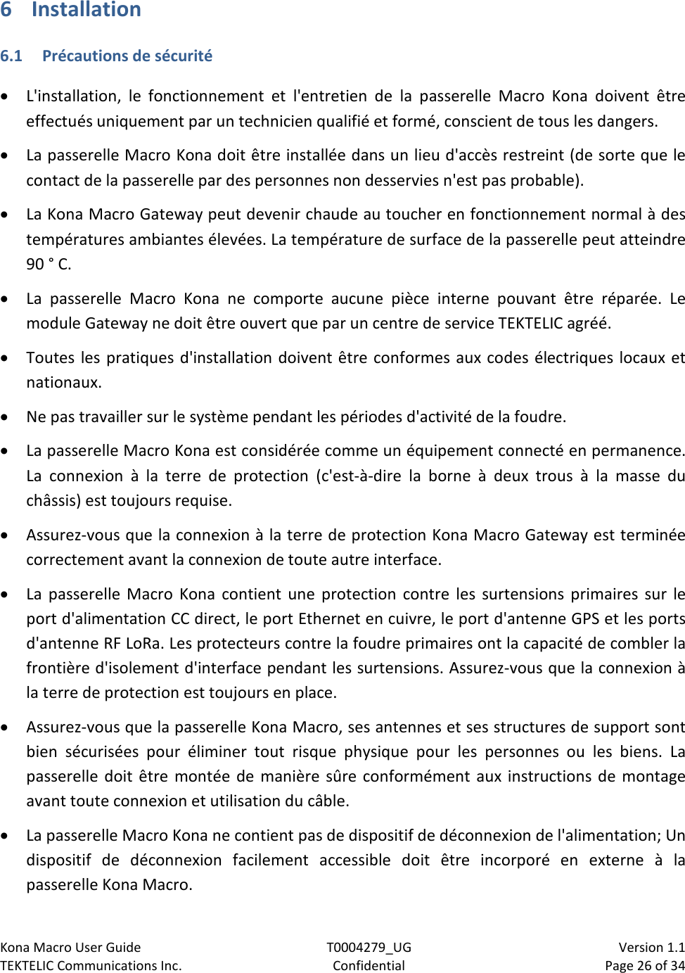 Kona Macro User Guide T0004279_UG                            Version 1.1 TEKTELIC Communications Inc. Confidential Page 26 of 34   6 Installation 6.1 Précautions de sécurité • L&apos;installation, le fonctionnement et l&apos;entretien de la passerelle Macro Kona doivent être effectués uniquement par un technicien qualifié et formé, conscient de tous les dangers. • La passerelle Macro Kona doit être installée dans un lieu d&apos;accès restreint (de sorte que le contact de la passerelle par des personnes non desservies n&apos;est pas probable). • La Kona Macro Gateway peut devenir chaude au toucher en fonctionnement normal à des températures ambiantes élevées. La température de surface de la passerelle peut atteindre 90 ° C. • La passerelle Macro Kona ne comporte aucune pièce interne pouvant être réparée. Le module Gateway ne doit être ouvert que par un centre de service TEKTELIC agréé. • Toutes les pratiques d&apos;installation doivent être conformes aux codes électriques locaux et nationaux. • Ne pas travailler sur le système pendant les périodes d&apos;activité de la foudre. • La passerelle Macro Kona est considérée comme un équipement connecté en permanence. La connexion à la terre de protection (c&apos;est-à-dire la borne à deux trous à la masse du châssis) est toujours requise. • Assurez-vous que la connexion à la terre de protection Kona Macro Gateway est terminée correctement avant la connexion de toute autre interface. • La passerelle Macro Kona contient une protection contre les surtensions primaires sur le port d&apos;alimentation CC direct, le port Ethernet en cuivre, le port d&apos;antenne GPS et les ports d&apos;antenne RF LoRa. Les protecteurs contre la foudre primaires ont la capacité de combler la frontière d&apos;isolement d&apos;interface pendant les surtensions. Assurez-vous que la connexion à la terre de protection est toujours en place. • Assurez-vous que la passerelle Kona Macro, ses antennes et ses structures de support sont bien sécurisées pour éliminer tout risque physique pour les personnes ou les biens. La passerelle doit être montée de manière sûre conformément aux instructions de montage avant toute connexion et utilisation du câble. • La passerelle Macro Kona ne contient pas de dispositif de déconnexion de l&apos;alimentation; Un dispositif de déconnexion facilement accessible doit être incorporé en externe à la passerelle Kona Macro. 