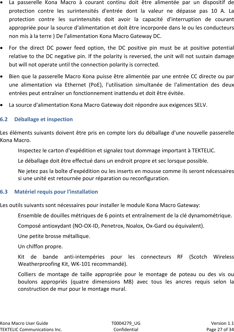 Kona Macro User Guide T0004279_UG                            Version 1.1 TEKTELIC Communications Inc. Confidential Page 27 of 34   • La passerelle Kona Macro à courant continu doit être alimentée par un dispositif de protection contre les surintensités d&apos;entrée dont la valeur ne dépasse pas 10 A. La protection contre les surintensités doit avoir la capacité d&apos;interruption de courant appropriée pour la source d&apos;alimentation et doit être incorporée dans le ou les conducteurs non mis à la terre ) De l&apos;alimentation Kona Macro Gateway DC. • For the direct DC power feed option, the DC positive pin must be at positive potential relative to the DC negative pin. If the polarity is reversed, the unit will not sustain damage but will not operate until the connection polarity is corrected. • Bien que la passerelle Macro Kona puisse être alimentée par une entrée CC directe ou par une alimentation via Ethernet (PoE), l&apos;utilisation simultanée de l&apos;alimentation des deux entrées peut entraîner un fonctionnement inattendu et doit être évitée. • La source d&apos;alimentation Kona Macro Gateway doit répondre aux exigences SELV. 6.2 Déballage et inspection Les éléments suivants doivent être pris en compte lors du déballage d&apos;une nouvelle passerelle Kona Macro. Inspectez le carton d&apos;expédition et signalez tout dommage important à TEKTELIC. Le déballage doit être effectué dans un endroit propre et sec lorsque possible. Ne jetez pas la boîte d&apos;expédition ou les inserts en mousse comme ils seront nécessaires si une unité est retournée pour réparation ou reconfiguration. 6.3 Matériel requis pour l&apos;installation Les outils suivants sont nécessaires pour installer le module Kona Macro Gateway: Ensemble de douilles métriques de 6 points et entraînement de la clé dynamométrique. Composé antioxydant (NO-OX-ID, Penetrox, Noalox, Ox-Gard ou équivalent). Une petite brosse métallique. Un chiffon propre. Kit de bande anti-intempéries pour les connecteurs RF (Scotch Wireless Weatherproofing Kit, WK-101 recommandé). Colliers de montage de taille appropriée pour le montage de poteau ou des vis ou boulons appropriés (quatre dimensions M8) avec tous les ancres requis selon la construction de mur pour le montage mural. 