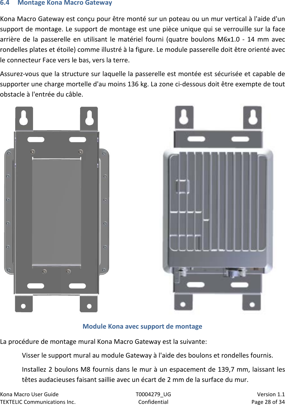 Kona Macro User Guide T0004279_UG                            Version 1.1 TEKTELIC Communications Inc. Confidential Page 28 of 34   6.4 Montage Kona Macro Gateway Kona Macro Gateway est conçu pour être monté sur un poteau ou un mur vertical à l&apos;aide d&apos;un support de montage. Le support de montage est une pièce unique qui se verrouille sur la face arrière de la passerelle en utilisant le matériel fourni (quatre boulons M6x1.0 -  14 mm avec rondelles plates et étoile) comme illustré à la figure. Le module passerelle doit être orienté avec le connecteur Face vers le bas, vers la terre. Assurez-vous que la structure sur laquelle la passerelle est montée est sécurisée et capable de supporter une charge mortelle d&apos;au moins 136 kg. La zone ci-dessous doit être exempte de tout obstacle à l&apos;entrée du câble.  Module Kona avec support de montage La procédure de montage mural Kona Macro Gateway est la suivante: Visser le support mural au module Gateway à l&apos;aide des boulons et rondelles fournis. Installez 2 boulons M8 fournis dans le mur à un espacement de 139,7 mm, laissant les têtes audacieuses faisant saillie avec un écart de 2 mm de la surface du mur. 