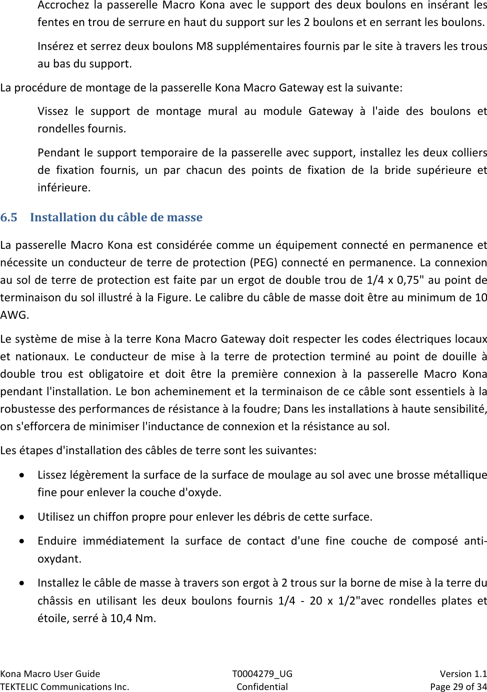 Kona Macro User Guide T0004279_UG                            Version 1.1 TEKTELIC Communications Inc. Confidential Page 29 of 34   Accrochez la passerelle Macro Kona avec le support des deux boulons en insérant les fentes en trou de serrure en haut du support sur les 2 boulons et en serrant les boulons. Insérez et serrez deux boulons M8 supplémentaires fournis par le site à travers les trous au bas du support. La procédure de montage de la passerelle Kona Macro Gateway est la suivante: Vissez le support de montage mural au module Gateway à l&apos;aide des boulons et rondelles fournis. Pendant le support temporaire de la passerelle avec support, installez les deux colliers de fixation fournis, un par chacun des points de fixation de la bride supérieure et inférieure. 6.5 Installation du câble de masse La passerelle Macro Kona est considérée comme un équipement connecté en permanence et nécessite un conducteur de terre de protection (PEG) connecté en permanence. La connexion au sol de terre de protection est faite par un ergot de double trou de 1/4 x 0,75&quot; au point de terminaison du sol illustré à la Figure. Le calibre du câble de masse doit être au minimum de 10 AWG. Le système de mise à la terre Kona Macro Gateway doit respecter les codes électriques locaux et nationaux. Le conducteur de mise à la terre de protection terminé au point de douille à double trou est obligatoire et doit être la première connexion à la passerelle Macro Kona pendant l&apos;installation. Le bon acheminement et la terminaison de ce câble sont essentiels à la robustesse des performances de résistance à la foudre; Dans les installations à haute sensibilité, on s&apos;efforcera de minimiser l&apos;inductance de connexion et la résistance au sol. Les étapes d&apos;installation des câbles de terre sont les suivantes: • Lissez légèrement la surface de la surface de moulage au sol avec une brosse métallique fine pour enlever la couche d&apos;oxyde. • Utilisez un chiffon propre pour enlever les débris de cette surface. • Enduire immédiatement la surface de contact d&apos;une fine couche de composé anti-oxydant. • Installez le câble de masse à travers son ergot à 2 trous sur la borne de mise à la terre du châssis en utilisant les deux boulons fournis 1/4 -  20 x 1/2&quot;avec rondelles plates et étoile, serré à 10,4 Nm. 