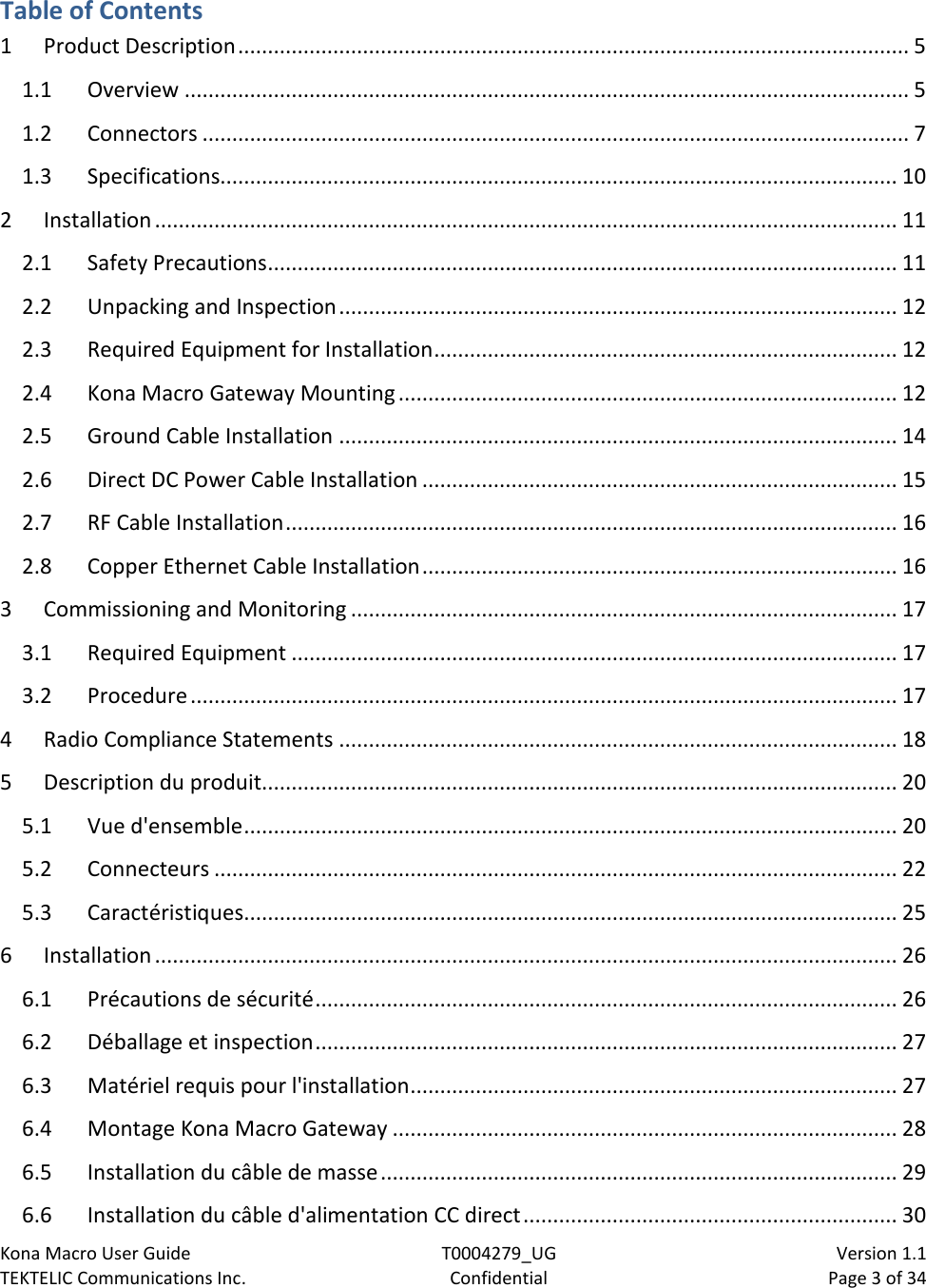 Kona Macro User Guide T0004279_UG                            Version 1.1 TEKTELIC Communications Inc. Confidential Page 3 of 34   Table of Contents 1 Product Description ................................................................................................................. 5 1.1 Overview .......................................................................................................................... 5 1.2 Connectors ....................................................................................................................... 7 1.3 Specifications.................................................................................................................. 10 2 Installation ............................................................................................................................. 11 2.1 Safety Precautions .......................................................................................................... 11 2.2 Unpacking and Inspection .............................................................................................. 12 2.3 Required Equipment for Installation .............................................................................. 12 2.4 Kona Macro Gateway Mounting .................................................................................... 12 2.5 Ground Cable Installation .............................................................................................. 14 2.6 Direct DC Power Cable Installation ................................................................................ 15 2.7 RF Cable Installation ....................................................................................................... 16 2.8 Copper Ethernet Cable Installation ................................................................................ 16 3 Commissioning and Monitoring ............................................................................................ 17 3.1 Required Equipment ...................................................................................................... 17 3.2 Procedure ....................................................................................................................... 17 4 Radio Compliance Statements .............................................................................................. 18 5 Description du produit........................................................................................................... 20 5.1 Vue d&apos;ensemble .............................................................................................................. 20 5.2 Connecteurs ................................................................................................................... 22 5.3 Caractéristiques .............................................................................................................. 25 6 Installation ............................................................................................................................. 26 6.1 Précautions de sécurité .................................................................................................. 26 6.2 Déballage et inspection .................................................................................................. 27 6.3 Matériel requis pour l&apos;installation .................................................................................. 27 6.4 Montage Kona Macro Gateway ..................................................................................... 28 6.5 Installation du câble de masse ....................................................................................... 29 6.6 Installation du câble d&apos;alimentation CC direct ............................................................... 30 