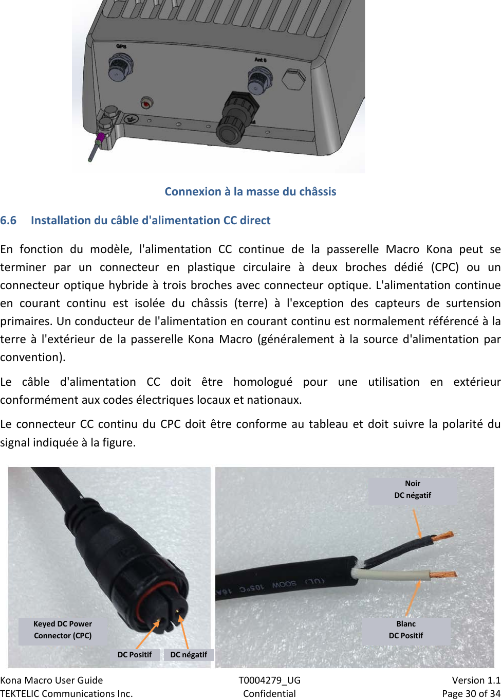 Kona Macro User Guide T0004279_UG                            Version 1.1 TEKTELIC Communications Inc. Confidential Page 30 of 34    Connexion à la masse du châssis 6.6 Installation du câble d&apos;alimentation CC direct En fonction du modèle, l&apos;alimentation CC continue de la passerelle Macro Kona peut se terminer par un connecteur en plastique circulaire à deux broches dédié (CPC) ou un connecteur optique hybride à trois broches avec connecteur optique. L&apos;alimentation continue en courant continu est isolée du châssis (terre) à l&apos;exception des capteurs de surtension primaires. Un conducteur de l&apos;alimentation en courant continu est normalement référencé à la terre à l&apos;extérieur de la passerelle Kona Macro (généralement à la source d&apos;alimentation par convention). Le câble d&apos;alimentation CC doit être homologué pour une utilisation en extérieur conformément aux codes électriques locaux et nationaux. Le connecteur CC continu du CPC doit être conforme au tableau et doit suivre la polarité du signal indiquée à la figure.   Noir DC négatif Blanc DC Positif Keyed DC Power Connector (CPC) DC Positif DC négatif 