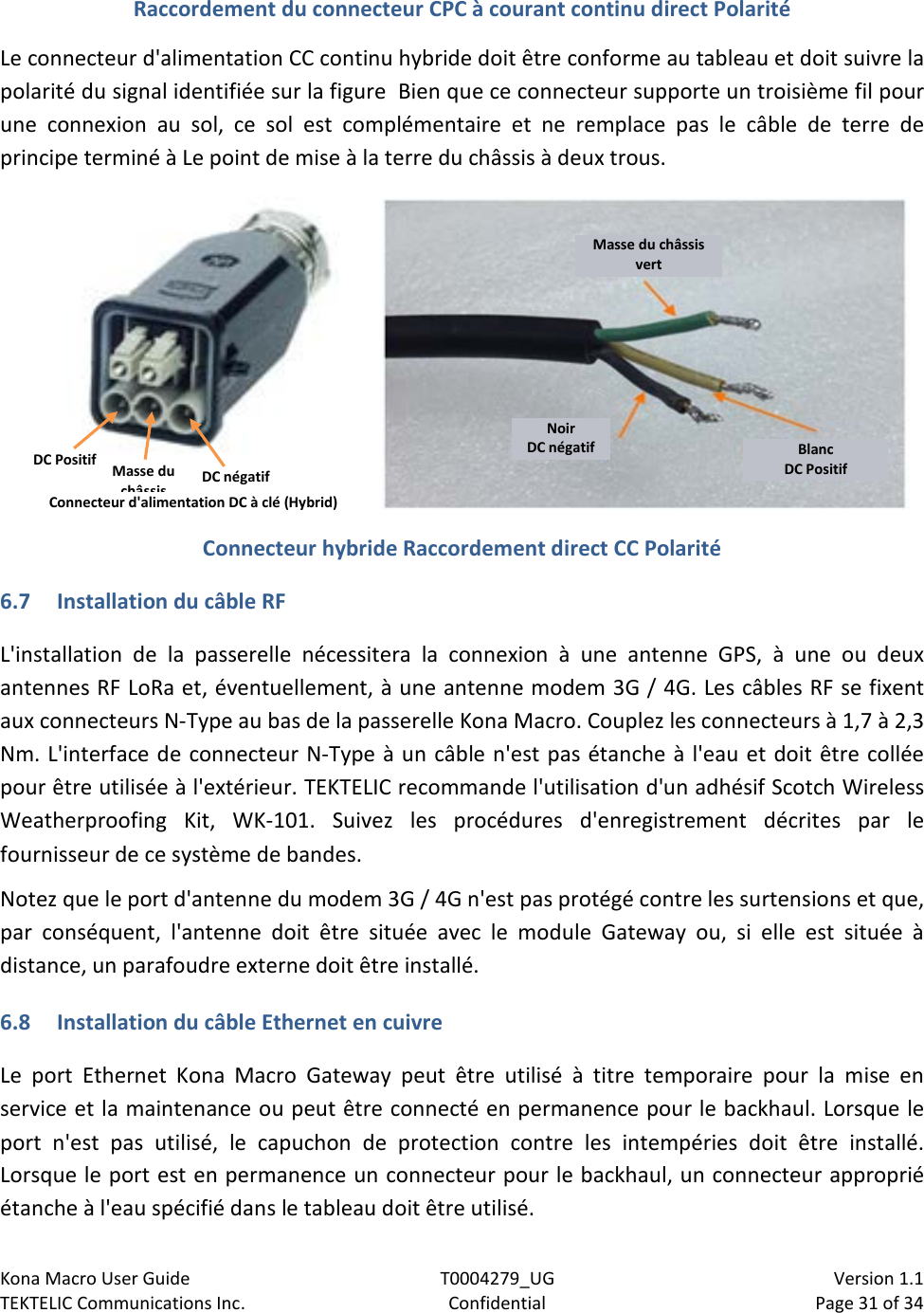 Kona Macro User Guide T0004279_UG                            Version 1.1 TEKTELIC Communications Inc. Confidential Page 31 of 34   Raccordement du connecteur CPC à courant continu direct Polarité Le connecteur d&apos;alimentation CC continu hybride doit être conforme au tableau et doit suivre la polarité du signal identifiée sur la figure  Bien que ce connecteur supporte un troisième fil pour une connexion au sol, ce sol est complémentaire et ne remplace pas le câble de terre de principe terminé à Le point de mise à la terre du châssis à deux trous.   Connecteur hybride Raccordement direct CC Polarité 6.7 Installation du câble RF L&apos;installation de la passerelle nécessitera la connexion à une antenne GPS, à une ou deux antennes RF LoRa et, éventuellement, à une antenne modem 3G / 4G. Les câbles RF se fixent aux connecteurs N-Type au bas de la passerelle Kona Macro. Couplez les connecteurs à 1,7 à 2,3 Nm. L&apos;interface de connecteur N-Type à un câble n&apos;est pas étanche à l&apos;eau et doit être collée pour être utilisée à l&apos;extérieur. TEKTELIC recommande l&apos;utilisation d&apos;un adhésif Scotch Wireless Weatherproofing Kit, WK-101. Suivez les procédures d&apos;enregistrement décrites par le fournisseur de ce système de bandes. Notez que le port d&apos;antenne du modem 3G / 4G n&apos;est pas protégé contre les surtensions et que, par  conséquent, l&apos;antenne doit être située avec le module Gateway ou, si elle est située à distance, un parafoudre externe doit être installé. 6.8 Installation du câble Ethernet en cuivre Le port Ethernet Kona Macro Gateway peut être utilisé à titre temporaire pour la mise en service et la maintenance ou peut être connecté en permanence pour le backhaul. Lorsque le port n&apos;est pas utilisé, le capuchon de protection contre les intempéries doit être installé. Lorsque le port est en permanence un connecteur pour le backhaul, un connecteur approprié étanche à l&apos;eau spécifié dans le tableau doit être utilisé. Masse du châssis vert Noir DC négatif Blanc DC Positif DC Positif Masse du châssis DC négatif Connecteur d&apos;alimentation DC à clé (Hybrid) 