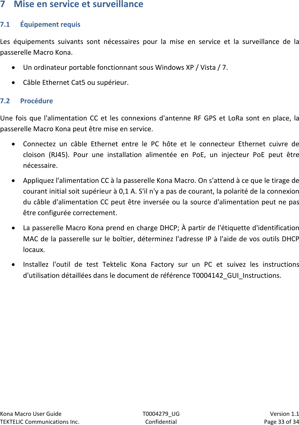 Kona Macro User Guide T0004279_UG                            Version 1.1 TEKTELIC Communications Inc. Confidential Page 33 of 34   7 Mise en service et surveillance 7.1  Équipement requis Les équipements suivants sont nécessaires pour la mise en service et la surveillance de la passerelle Macro Kona. • Un ordinateur portable fonctionnant sous Windows XP / Vista / 7. • Câble Ethernet Cat5 ou supérieur. 7.2  Procédure Une fois que l&apos;alimentation CC et les connexions d&apos;antenne RF GPS et LoRa sont en place, la passerelle Macro Kona peut être mise en service. • Connectez un câble Ethernet entre le PC hôte et le connecteur Ethernet cuivre de cloison (RJ45). Pour une installation alimentée en PoE, un injecteur PoE peut être nécessaire. • Appliquez l&apos;alimentation CC à la passerelle Kona Macro. On s&apos;attend à ce que le tirage de courant initial soit supérieur à 0,1 A. S&apos;il n&apos;y a pas de courant, la polarité de la connexion du câble d&apos;alimentation CC peut être inversée ou la source d&apos;alimentation peut ne pas être configurée correctement. • La passerelle Macro Kona prend en charge DHCP; À partir de l&apos;étiquette d&apos;identification MAC de la passerelle sur le boîtier, déterminez l&apos;adresse IP à l&apos;aide de vos outils DHCP locaux. • Installez l&apos;outil de test Tektelic Kona Factory sur un PC et suivez les instructions d&apos;utilisation détaillées dans le document de référence T0004142_GUI_Instructions.  