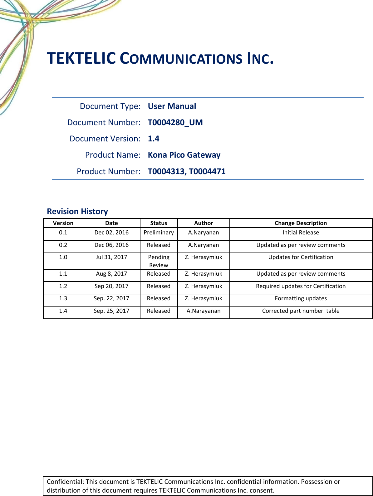  Confidential: This document is TEKTELIC Communications Inc. confidential information. Possession or distribution of this document requires TEKTELIC Communications Inc. consent. TEKTELIC COMMUNICATIONS INC.  Document Type: User Manual Document Number: T0004280_UM Document Version: 1.4 Product Name: Kona Pico Gateway Product Number: T0004313, T0004471  Revision History Version Date Status Author Change Description 0.1 Dec 02, 2016 Preliminary A.Naryanan Initial Release 0.2 Dec 06, 2016 Released A.Naryanan Updated as per review comments 1.0 Jul 31, 2017 Pending Review Z. Herasymiuk Updates for Certification 1.1 Aug 8, 2017 Released Z. Herasymiuk Updated as per review comments 1.2 Sep 20, 2017 Released Z. Herasymiuk Required updates for Certification 1.3 Sep. 22, 2017 Released Z. Herasymiuk Formatting updates 1.4 Sep. 25, 2017 Released A.Narayanan Corrected part number  table        