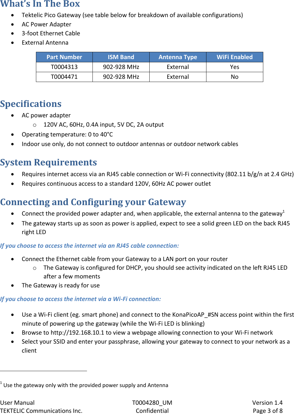    User Manual  T0004280_UM  Version 1.4 TEKTELIC Communications Inc.  Confidential  Page 3 of 8 What’s In The Box  Tektelic Pico Gateway (see table below for breakdown of available configurations)  AC Power Adapter   3-foot Ethernet Cable   External Antenna Part Number ISM Band Antenna Type WiFi Enabled T0004313 902-928 MHz External Yes T0004471 902-928 MHz External No  Specifications  AC power adapter o 120V AC, 60Hz, 0.4A input, 5V DC, 2A output  Operating temperature: 0 to 40°C  Indoor use only, do not connect to outdoor antennas or outdoor network cables System Requirements  Requires internet access via an RJ45 cable connection or Wi-Fi connectivity (802.11 b/g/n at 2.4 GHz)  Requires continuous access to a standard 120V, 60Hz AC power outlet  Connecting and Configuring your Gateway  Connect the provided power adapter and, when applicable, the external antenna to the gateway1  The gateway starts up as soon as power is applied, expect to see a solid green LED on the back RJ45 right LED If you choose to access the internet via an RJ45 cable connection:  Connect the Ethernet cable from your Gateway to a LAN port on your router o The Gateway is configured for DHCP, you should see activity indicated on the left RJ45 LED after a few moments  The Gateway is ready for use If you choose to access the internet via a Wi-Fi connection:  Use a Wi-Fi client (eg. smart phone) and connect to the KonaPicoAP_#SN access point within the first minute of powering up the gateway (while the Wi-Fi LED is blinking)  Browse to http://192.168.10.1 to view a webpage allowing connection to your Wi-Fi network  Select your SSID and enter your passphrase, allowing your gateway to connect to your network as a client                                                            1 Use the gateway only with the provided power supply and Antenna 