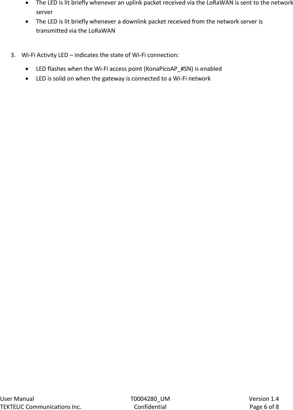    User Manual  T0004280_UM  Version 1.4 TEKTELIC Communications Inc.  Confidential  Page 6 of 8  The LED is lit briefly whenever an uplink packet received via the LoRaWAN is sent to the network server  The LED is lit briefly whenever a downlink packet received from the network server is transmitted via the LoRaWAN  3. Wi-Fi Activity LED – indicates the state of Wi-Fi connection:   LED flashes when the Wi-Fi access point (KonaPicoAP_#SN) is enabled  LED is solid on when the gateway is connected to a Wi-Fi network      