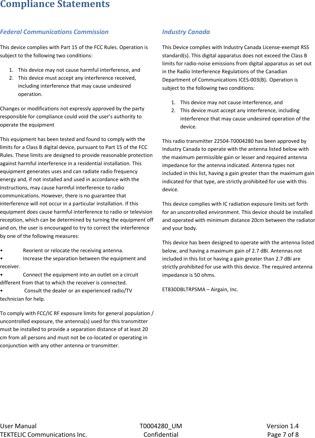    User Manual  T0004280_UM  Version 1.4 TEKTELIC Communications Inc.  Confidential  Page 7 of 8 Compliance Statements  Federal Communications Commission This device complies with Part 15 of the FCC Rules. Operation is subject to the following two conditions:  1. This device may not cause harmful interference, and  2. This device must accept any interference received, including interference that may cause undesired operation. Changes or modifications not expressly approved by the party responsible for compliance could void the user’s authority to operate the equipment This equipment has been tested and found to comply with the limits for a Class B digital device, pursuant to Part 15 of the FCC Rules. These limits are designed to provide reasonable protection against harmful interference in a residential installation. This equipment generates uses and can radiate radio frequency energy and, if not installed and used in accordance with the instructions, may cause harmful interference to radio communications. However, there is no guarantee that interference will not occur in a particular installation. If this equipment does cause harmful interference to radio or television reception, which can be determined by turning the equipment off and on, the user is encouraged to try to correct the interference by one of the following measures:  • Reorient or relocate the receiving antenna. • Increase the separation between the equipment and receiver.  • Connect the equipment into an outlet on a circuit different from that to which the receiver is connected. •  Consult the dealer or an experienced radio/TV technician for help. To comply with FCC/IC RF exposure limits for general population / uncontrolled exposure, the antenna(s) used for this transmitter must be installed to provide a separation distance of at least 20 cm from all persons and must not be co-located or operating in conjunction with any other antenna or transmitter.      Industry Canada This Device complies with Industry Canada License-exempt RSS standard(s). This digital apparatus does not exceed the Class B limits for radio-noise emissions from digital apparatus as set out in the Radio Interference Regulations of the Canadian Department of Communications ICES-003(B). Operation is subject to the following two conditions: 1. This device may not cause interference, and 2. This device must accept any interference, including interference that may cause undesired operation of the device. This radio transmitter 22504-T0004280 has been approved by Industry Canada to operate with the antenna listed below with the maximum permissible gain or lesser and required antenna impedance for the antenna indicated. Antenna types not included in this list, having a gain greater than the maximum gain indicated for that type, are strictly prohibited for use with this device.  This device complies with IC radiation exposure limits set forth for an uncontrolled environment. This device should be installed and operated with minimum distance 20cm between the radiator and your body. This device has been designed to operate with the antenna listed below, and having a maximum gain of 2.7 dBi. Antennas not included in this list or having a gain greater than 2.7 dBi are strictly prohibited for use with this device. The required antenna impedance is 50 ohms. ET830DBLTRPSMA – Airgain, Inc.     