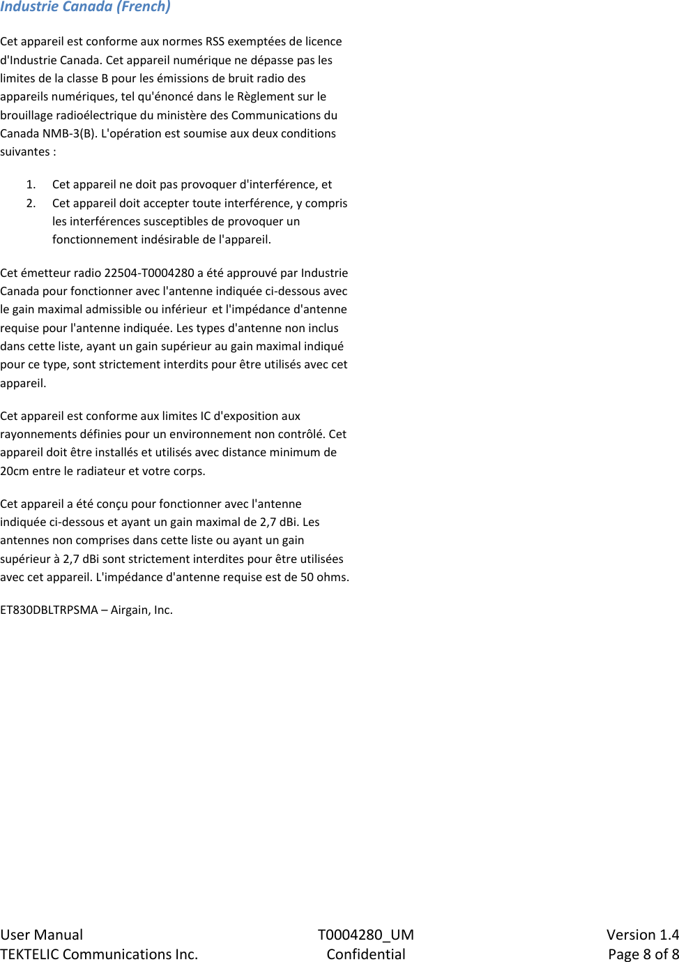    User Manual  T0004280_UM  Version 1.4 TEKTELIC Communications Inc.  Confidential  Page 8 of 8  Industrie Canada (French) Cet appareil est conforme aux normes RSS exemptées de licence d&apos;Industrie Canada. Cet appareil numérique ne dépasse pas les limites de la classe B pour les émissions de bruit radio des appareils numériques, tel qu&apos;énoncé dans le Règlement sur le brouillage radioélectrique du ministère des Communications du Canada NMB-3(B). L&apos;opération est soumise aux deux conditions suivantes : 1. Cet appareil ne doit pas provoquer d&apos;interférence, et 2. Cet appareil doit accepter toute interférence, y compris les interférences susceptibles de provoquer un fonctionnement indésirable de l&apos;appareil. Cet émetteur radio 22504-T0004280 a été approuvé par Industrie Canada pour fonctionner avec l&apos;antenne indiquée ci-dessous avec le gain maximal admissible ou inférieur et l&apos;impédance d&apos;antenne requise pour l&apos;antenne indiquée. Les types d&apos;antenne non inclus dans cette liste, ayant un gain supérieur au gain maximal indiqué pour ce type, sont strictement interdits pour être utilisés avec cet appareil.  Cet appareil est conforme aux limites IC d&apos;exposition aux rayonnements définies pour un environnement non contrôlé. Cet appareil doit être installés et utilisés avec distance minimum de 20cm entre le radiateur et votre corps. Cet appareil a été conçu pour fonctionner avec l&apos;antenne indiquée ci-dessous et ayant un gain maximal de 2,7 dBi. Les antennes non comprises dans cette liste ou ayant un gain supérieur à 2,7 dBi sont strictement interdites pour être utilisées avec cet appareil. L&apos;impédance d&apos;antenne requise est de 50 ohms. ET830DBLTRPSMA – Airgain, Inc.   