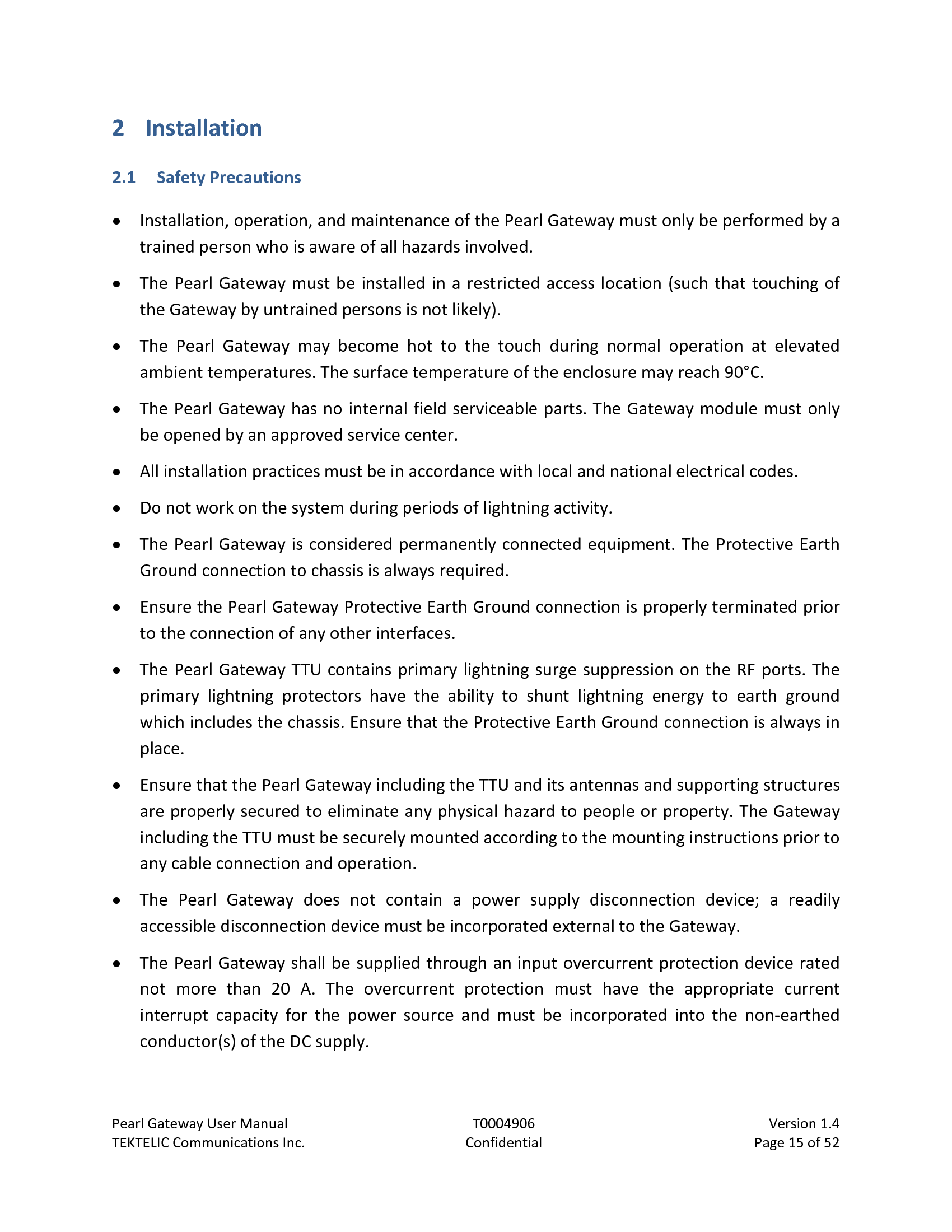 Pearl Gateway User Manual T0004906                            Version 1.4 TEKTELIC Communications Inc. Confidential Page 15 of 52   2 Installation 2.1 Safety Precautions • Installation, operation, and maintenance of the Pearl Gateway must only be performed by a trained person who is aware of all hazards involved. • The Pearl Gateway must be installed in a restricted access location (such that touching of the Gateway by untrained persons is not likely). • The  Pearl  Gateway may become hot to the touch during normal operation at elevated ambient temperatures. The surface temperature of the enclosure may reach 90°C. • The Pearl Gateway has no internal field serviceable parts. The Gateway module must only be opened by an approved service center. • All installation practices must be in accordance with local and national electrical codes. • Do not work on the system during periods of lightning activity. • The Pearl Gateway is considered permanently connected equipment. The Protective Earth Ground connection to chassis is always required. • Ensure the Pearl Gateway Protective Earth Ground connection is properly terminated prior to the connection of any other interfaces. • The Pearl Gateway TTU contains primary lightning surge suppression on the RF ports. The primary lightning protectors have the ability to shunt lightning energy to earth ground which includes the chassis. Ensure that the Protective Earth Ground connection is always in place. • Ensure that the Pearl Gateway including the TTU and its antennas and supporting structures are properly secured to eliminate any physical hazard to people or property. The Gateway including the TTU must be securely mounted according to the mounting instructions prior to any cable connection and operation. • The  Pearl  Gateway does  not contain a power  supply disconnection device; a readily accessible disconnection device must be incorporated external to the Gateway. • The Pearl Gateway shall be supplied through an input overcurrent protection device rated not  more than  20  A. The overcurrent protection must have the appropriate current interrupt capacity for the power source and must be incorporated into the non-earthed conductor(s) of the DC supply. 