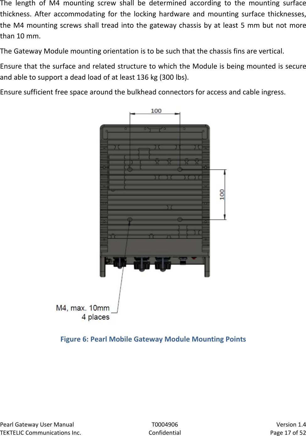 Pearl Gateway User Manual T0004906                            Version 1.4 TEKTELIC Communications Inc. Confidential Page 17 of 52   The length of M4 mounting screw shall be determined according to the mounting surface thickness. After accommodating for the locking hardware and mounting surface thicknesses, the M4 mounting screws shall tread into the gateway chassis by at least 5 mm but not more than 10 mm. The Gateway Module mounting orientation is to be such that the chassis fins are vertical. Ensure that the surface and related structure to which the Module is being mounted is secure and able to support a dead load of at least 136 kg (300 lbs). Ensure sufficient free space around the bulkhead connectors for access and cable ingress.  Figure 6: Pearl Mobile Gateway Module Mounting Points  